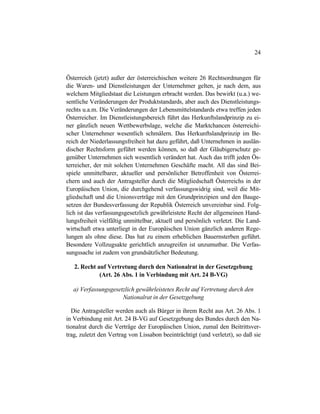 24
Österreich (jetzt) außer der österreichischen weitere 26 Rechtsordnungen für
die Waren- und Dienstleistungen der Unternehmer gelten, je nach dem, aus
welchem Mitgliedstaat die Leistungen erbracht werden. Das bewirkt (u.a.) we-
sentliche Veränderungen der Produktstandards, aber auch des Dienstleistungs-
rechts u.a.m. Die Veränderungen der Lebensmittelstandards etwa treffen jeden
Österreicher. Im Dienstleistungsbereich führt das Herkunftslandprinzip zu ei-
ner gänzlich neuen Wettbewerbslage, welche die Marktchancen österreichi-
scher Unternehmer wesentlich schmälern. Das Herkunftslandprinzip im Be-
reich der Niederlassungsfreiheit hat dazu geführt, daß Unternehmen in auslän-
discher Rechtsform geführt werden können, so daß der Gläubigerschutz ge-
genüber Unternehmen sich wesentlich verändert hat. Auch das trifft jeden Ös-
terreicher, der mit solchen Unternehmen Geschäfte macht. All das sind Bei-
spiele unmittelbarer, aktueller und persönlicher Betroffenheit von Österrei-
chern und auch der Antragsteller durch die Mitgliedschaft Österreichs in der
Europäischen Union, die durchgehend verfassungswidrig sind, weil die Mit-
gliedschaft und die Unionsverträge mit den Grundprinzipien und den Bauge-
setzen der Bundesverfassung der Republik Österreich unvereinbar sind. Folg-
lich ist das verfassungsgesetzlich gewährleistete Recht der allgemeinen Hand-
lungsfreiheit vielfältig unmittelbar, aktuell und persönlich verletzt. Die Land-
wirtschaft etwa unterliegt in der Europäischen Union gänzlich anderen Rege-
lungen als ohne diese. Das hat zu einem erheblichen Bauernsterben geführt.
Besondere Vollzugsakte gerichtlich anzugreifen ist unzumutbar. Die Verfas-
sungssache ist zudem von grundsätzlicher Bedeutung.
2. Recht auf Vertretung durch den Nationalrat in der Gesetzgebung
(Art. 26 Abs. 1 in Verbindung mit Art. 24 B-VG)
a) Verfassungsgesetzlich gewährleistetes Recht auf Vertretung durch den
Nationalrat in der Gesetzgebung
Die Antragsteller werden auch als Bürger in ihrem Recht aus Art. 26 Abs. 1
in Verbindung mit Art. 24 B-VG auf Gesetzgebung des Bundes durch den Na-
tionalrat durch die Verträge der Europäischen Union, zumal den Beitrittsver-
trag, zuletzt den Vertrag von Lissabon beeinträchtigt (und verletzt), so daß sie
 