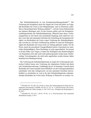 321
Das Subsidiaritätsprinzip ist eine Kompetenzausübungsschranke729
. Die
Verletzung der Kompetenz durch die Organe der Union hat bisher zur Folge,
daß Rechtsakte der Union in den Mitgliedstaaten, auch in Österreich, jeden-
falls in Deutschland keine Wirkung entfalten730
, weil der Union Hoheitsrechte
nur begrenzt übertragen sind. Zu den Grenzen gehört auch die Kompetenz-
ausübungsschranke des Subsidiaritätsprinzips. Materiell kann dieses Verfas-
sungsprinzip an sich durch eine prozedurale Regelung nicht relativiert wer-
den, wenn aber den nationalen Gerichten die Feststellung der Kompetenzwid-
rigkeit von Rechtsakten der Union wegen Verletzung des Subsidiaritätsprin-
zips verwehrt ist, weil kein Verfahrensweg eröffnet ist, kann die Wirkungslo-
sigkeit der Rechtsakte der Union nicht zur Geltung gebracht werden. Für die
Praxis macht die prozedurale Unangreifbarkeit keinen Unterschied zur mate-
riellen Rechtmäßigkeit. Diese Rechtslage ist nicht ungewöhnlich. Sie kommt
in all den Fällen zum Tragen, in denen die Nichtigkeit oder Rechtswidrigkeit
von Staatsakten nicht oder nicht mehr geltend gemacht werden kann. Rechts-
widrige Verwaltungsakte, die nicht mehr angefochten werden können, haben
beispielsweise Bindungswirkung.
Die Verletzung des Subsidiaritätsprinzips ist wegen der Verletzung der poli-
tischen Freiheit immer eine Verletzung der allgemeinen Freiheit und damit
eine Grundrechteverletzung. Unabhängig davon, ob derartiges Unrecht durch
Rechtsakte der Union nunmehr letztverbindlich von der Unionsgerichtsbarkeit
entschieden wird oder richtigerweise von den nationalen Gerichten letztver-
bindlich zu entscheiden ist, weil ja die dem Subsidiaritätsprinzip widerspre-
chenden Rechtsakte der Union keine Wirkung in Österreich zu erzielen ver-
729
BVerfGE 89, 155 (189, 193, 210 ff.); E. Klein, Der Verfassungsstaat als Glied einer Eu-
ropäischen Gemeinschaft, VVDStRL 50 (191), S. 72 f.; K. A. Schachtschneider, Die existen-
tielle Staatlichkeit der Völker Europas, S. 106, 134 ff.; ders., Prinzipien des Rechtsstaates, S.
84, 295 f.
730
BVerfGE 89, 155 (187 f., 188 ff., 191 ff.) ; K. A. Schachtschneider, Die existentielle
Staatlichkeit Europas, S. 105 f.
 