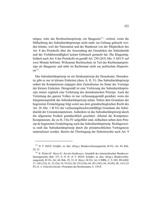 322
mögen, wäre das Rechtsschutzprinzip, ein Baugesetz731
, verletzt, wenn die
Mißachtung des Subsidiaritätsprinzips nicht mehr zur Geltung gebracht wer-
den könnte, weil der Nationalrat und der Bundesrat von der Möglichkeit des
Art. 8 des Protokolls über die Anwendung der Grundsätze der Subsidiarität
und der Verhältnismäßigkeit keinen Gebrauch gemacht hat. Die Klagemög-
lichkeit nach Art. 8 des Protokolls ist gemäß Art. 230 (263) Abs. 5 AEUV auf
zwei Monate befristet. Wirksamer Rechtsschutz ist Teil des Rechtsstaatsprin-
zips als Baugesetz und steht im Rechtsstaat nicht zur politischen Dispositi-
on732
.
Das Subsidiaritätsprinzip ist ein Strukturprinzip der Demokratie. Demokra-
tie gibt es nur in kleinen Einheiten (dazu A, II, V). Das Subsidiaritätsprinzip
ordnet die Kompetenzen entgegen dem Zentralismus im Sinne des Vorrangs
der kleinen Einheiten. Demgemäß ist eine Verletzung des Subsidiaritätsprin-
zips immer zugleich eine Verletzung des demokratischen Prinzips. Auch die
Vertretung des ganzen Volkes ist nur verfassungsgemäß geordnet, wenn die
Integrationspolitik das Subsidiaritätsprinzip achtet. Neben dem Grundsatz der
begrenzten Ermächtigung folgt somit aus dem grundrechtsgleichen Recht des
Art. 26 Abs. 1 B-VG der verfassungsbeschwerdefähige Grundsatz der Subsi-
diarität der Unionskompetenzen. Außerdem ist das Subsidiaritätsprinzip durch
die allgemeine Freiheit grundrechtlich geschützt. Allemal die Kompetenz-
Kompetenzen, die zu H, I bis IV aufgeführt sind, mißachten neben dem Prin-
zip de begrenzten Ermächtigung auch das Subsidiaritätsprinzip. Richtigerwei-
se muß das Subsidiaritätsprinzip durch die primärrechtlichen Vertragstexte
materialisiert werden. Bereits die Übertragung der Hoheitsrechte nach Art. 9
731
H. P. Rill/H. Schäffer, in: dies. (Hrsg.), Bundesverfassungsrecht, B-VG, Art. 44, Rdn.
29, 33.
732
R. Walter/H. Mayer/G. Kucsko-Stadlmayer, Grundriß des österreichischen Bundesver-
fassungsrechts, Rdn. 167, S. 91 ff.; H. P. Rill/H. Schäffer, in: dies. (Hrsg.), Bundesverfas-
sungsrecht, B-VG, Art. 44, Rdn. 29, 33; H. Mayer, B-VG, Art. 6 MRK, C, S. 603; BVerfGE
37, 150 (153); 41, 23 (26); 54, 39 (41); 60, 253 (256); 69, 381 (385); 84, 34 (49); 88, 118 (123
ff.); K. A. Schachtschneider, Prinzipien des Rechtsstaates, S. 138 ff.
 