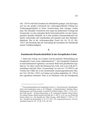 323
Abs. 2 B-VG muß dem Grundsatz der Subsidiarität genügen, auch deswegen,
weil nur das primäre Unionsrecht der verfassungsrechtlichen Prüfung des
Verfassungsgerichtshofs in letzter Verantwortung nicht entzogen werden
kann. Das sekundäre Unionsrecht wird wegen des praktizierten Vorrangs des
Unionsrechts vor dem nationalen Recht letztverantwortlich von den Unions-
gerichten daraufhin überprüft, ob es dem primären Gemeinschaftsrecht ent-
spricht, insbesondere den Grundrechten und nunmehr auch dem Subsidiari-
tätsprinzip. Das ist der verfassungswidrige Zweck des Art. 3b (5) Abs.
3 EUV, des Protokolls über die Anwendung der Grundsätze der Subsidiarität
und der Verhältnismäßigkeit.
J.
Zunehmende Demokratiedefizite in der Europäischen Union
I. Durch den Vertrag von Lissabon wird die politische Willensbildung der
Europäischen Union weiter entdemokratisiert733
. Das Europäische Parlament
ist nicht demokratisch legitimiert, weil dessen Wahl nicht gleichheitlich (ega-
litär) ist. Vor allem vertritt das Parlament kein Volk, weil es ein Volk der U-
nionsbürger nicht gibt. Diese „Versammlung“ (so noch Art. 137 EWGV) „der
Vertreter der Völker der in der Gemeinschaft zusammengeschlossenen Staa-
ten“ (Art. 189 Abs. 1 EGV, im Vertrag von Lissabon aufgehoben, Nr. 178) ist
kein eigentliches Parlament. Wäre es ein Parlament, wäre das Grundprinzip
733
Zum Demokratiedefizit der Europäischen Union K. A. Schachtschneider, Demokratiede-
fizite in der Europäischen Union, in: W. Nölling/K. A. Schachtschneider/J. Starbatty (Hrsg.),
Währungsunion und Weltwirtschaft, Festschrift für Wilhelm Hankel, 1999, S. 119 ff.; ders.,
Quo Vadis Europa? – Ad finem Democratiae!, in: W. Lachmann/R. Haupt/K. Farmer (Hrsg.),
Zur Zukunft Europas, Marktwirtschaft und Ethik, Bd. 12, 2007 S. 16 ff.; vgl. zum Prinzip der
kleinen Einheit ders., Die Republik der Völker Europas, ARSP Beiheft 71 (1997), S. 173;
ders., Prinzipien des Rechtsstaates, S. 45, 57 f., 90 f., 229; wegweisend Rousseau, Vom Ge-
sellschaftsvertrag, III, 4 (S. 77), III, 15 (S. 103, 105).
 