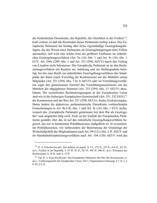 324
der freiheitlichen Demokratie, der Republik, die Gleichheit in der Freiheit734
,
kraß verletzt, so daß alle Rechtsakte dieses Parlaments nichtig wären. Das Eu-
ropäische Parlament hat bislang aber keine eigenständige Gesetzgebungsbe-
fugnis, die das Wesen eines Parlaments als Gesetzgebungsorgan eines Volkes
ausmachen, und wird eine solche trotz des größeren Einflusses im ordentli-
chen Gesetzgebungsverfahren (Art. 9a (14) Abs. 1 und Art. 9c (16) Abs. 1
EUV, Art. 249a (289) Abs. 1 und Art. 251 (294) AEUV) durch den Vertrag
von Lissabon nicht bekommen. Das Europäische Parlament ist an den Recht-
setzungsverfahren mit Rechten zur Anhörung und zur Stellungnahme betei-
ligt, bis hin zum Recht, im ordentlichen Gesetzgebungsverfahren den Stand-
punkt des Rates (nach Vorschlag der Kommission) mit der Mehrheit seiner
Mitglieder (Art. 251 (294) Abs. 7 lit. b AEUV) oder im Vermittlungsverfah-
ren sogar den gemeinsamen Entwurf des Vermittlungsausschusses mit der
Mehrheit der abgegebenen Stimmen (Art. 251 (294) Abs. 13 AEUV) abzu-
lehnen. Die wesentlichen Rechtsetzungsorgane in der Europäischen Union
sind wie in der bisherigen Europäischen Gemeinschaft (Art. 251, 252 EGV)735
die Kommission und der Rat (Art. 251 (294) AEUV), beides Exekutivorgane.
Daran ändern die plakativen, parlamentarische Demokratie vortäuschenden
Formulierungen in Art. 9a (14) Abs. 1 und Art. 9c (16) Abs. 1 EUV nichts,
wonach das „Europäische Parlament gemeinsam mit dem Rat als Gesetzge-
ber“ und umgekehrt tätig wird. Zwar ist der Einfluß des Europäischen Parla-
ments gestärkt, aber das ist auf das ordentliche Gesetzgebungsverfahren be-
grenzt, das nur in bestimmten Politikbereichen maßgeblich ist. In existentiel-
len Politikbereichen, wie insbesondere der Bestimmung der Grundzüge der
Wirtschaftpolitik der Mitgliedstaaten nach Art. 99 (121) Abs. 2 ff. AEUV und
im Haushaltsdisziplinierungsverfahren nach Art. 104 (126) AEUV wird das
734
K. A. Schachtschneider, Res publica res populi, S. 4 f., 275 ff., 325 ff., 410 ff., 422 ff.;
ders., Freiheit in der Republik, S. 67 ff., 83 ff., 281 ff., 405 ff., 440 ff.; ders., Prinzipien des
Rechtsstaates, S. 28 ff., insb. S. 35 ff.
735
Vgl. K. A. Schachtschneider, Das Europäische Parlament, Der Rat, Die Kommission, in:
ders., Verfassungsrecht der Europäischen Union, Teil 1, Organisationsverfassung, § 7, II, 2, §
8, III, § 9, II.
 