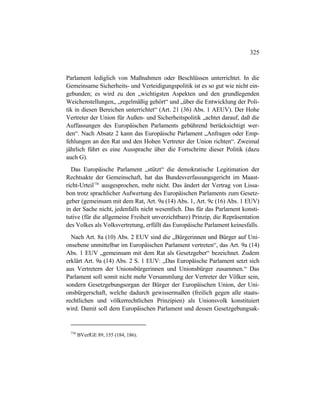 325
Parlament lediglich von Maßnahmen oder Beschlüssen unterrichtet. In die
Gemeinsame Sicherheits- und Verteidigungspolitik ist es so gut wie nicht ein-
gebunden; es wird zu den „wichtigsten Aspekten und den grundlegenden
Weichenstellungen„ „regelmäßig gehört“ und „über die Entwicklung der Poli-
tik in diesen Bereichen unterrichtet“ (Art. 21 (36) Abs. 1 AEUV). Der Hohe
Vertreter der Union für Außen- und Sicherheitspolitik „achtet darauf, daß die
Auffassungen des Europäischen Parlaments gebührend berücksichtigt wer-
den“. Nach Absatz 2 kann das Europäische Parlament „Anfragen oder Emp-
fehlungen an den Rat und den Hohen Vertreter der Union richten“. Zweimal
jährlich führt es eine Aussprache über die Fortschritte dieser Politik (dazu
auch G).
Das Europäische Parlament „stützt“ die demokratische Legitimation der
Rechtsakte der Gemeinschaft, hat das Bundesverfassungsgericht im Maast-
richt-Urteil736
ausgesprochen, mehr nicht. Das ändert der Vertrag von Lissa-
bon trotz sprachlicher Aufwertung des Europäischen Parlaments zum Gesetz-
geber (gemeinsam mit dem Rat, Art. 9a (14) Abs. 1, Art. 9c (16) Abs. 1 EUV)
in der Sache nicht, jedenfalls nicht wesentlich. Das für das Parlament konsti-
tutive (für die allgemeine Freiheit unverzichtbare) Prinzip, die Repräsentation
des Volkes als Volksvertretung, erfüllt das Europäische Parlament keinesfalls.
Nach Art. 8a (10) Abs. 2 EUV sind die „Bürgerinnen und Bürger auf Uni-
onsebene unmittelbar im Europäischen Parlament vertreten“, das Art. 9a (14)
Abs. 1 EUV „gemeinsam mit dem Rat als Gesetzgeber“ bezeichnet. Zudem
erklärt Art. 9a (14) Abs. 2 S. 1 EUV: „Das Europäische Parlament setzt sich
aus Vertretern der Unionsbürgerinnen und Unionsbürger zusammen.“ Das
Parlament soll somit nicht mehr Versammlung der Vertreter der Völker sein,
sondern Gesetzgebungsorgan der Bürger der Europäischen Union, der Uni-
onsbürgerschaft, welche dadurch gewissermaßen (freilich gegen alle staats-
rechtlichen und völkerrechtlichen Prinzipien) als Unionsvolk konstituiert
wird. Damit soll dem Europäischen Parlament und dessen Gesetzgebungsak-
736
BVerfGE 89, 155 (184, 186).
 