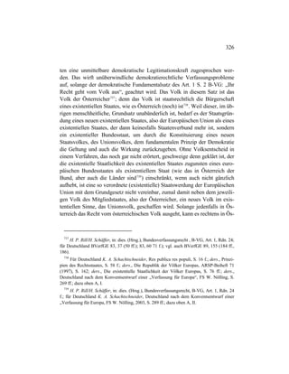 326
ten eine unmittelbare demokratische Legitimationskraft zugesprochen wer-
den. Das wirft unüberwindliche demokratierechtliche Verfassungsprobleme
auf, solange der demokratische Fundamentalsatz des Art. 1 S. 2 B-VG: „Ihr
Recht geht vom Volk aus“, geachtet wird. Das Volk in diesem Satz ist das
Volk der Österreicher737
; denn das Volk ist staatsrechtlich die Bürgerschaft
eines existentiellen Staates, wie es Österreich (noch) ist738
. Weil dieser, im üb-
rigen menschheitliche, Grundsatz unabänderlich ist, bedarf es der Staatsgrün-
dung eines neuen existentiellen Staates, also der Europäischen Union als eines
existentiellen Staates, der dann keinesfalls Staatenverbund mehr ist, sondern
ein existentieller Bundesstaat, um durch die Konstituierung eines neuen
Staatsvolkes, des Unionsvolkes, dem fundamentalen Prinzip der Demokratie
die Geltung und auch die Wirkung zurückzugeben. Ohne Volksentscheid in
einem Verfahren, das noch gar nicht erörtert, geschweige denn geklärt ist, der
die existentielle Staatlichkeit des existentiellen Staates zugunsten eines euro-
päischen Bundesstaates als existentiellem Staat (wie das in Österreich der
Bund, aber auch die Länder sind739
) einschränkt, wenn auch nicht gänzlich
aufhebt, ist eine so verordnete (existentielle) Staatswerdung der Europäischen
Union mit dem Grundgesetz nicht vereinbar, zumal damit neben dem jeweili-
gen Volk des Mitgliedstaates, also der Österreicher, ein neues Volk im exis-
tentiellen Sinne, das Unionsvolk, geschaffen wird. Solange jedenfalls in Ös-
terreich das Recht vom österreichischen Volk ausgeht, kann es rechtens in Ös-
737
H. P. Rill/H. Schäffer, in: dies. (Hrsg.), Bundesverfassungsrecht , B-VG, Art. 1, Rdn. 24;
für Deutschland BVerfGE 83, 37 (50 ff.); 83, 60 71 f.); vgl. auch BVerfGE 89, 155 (184 ff.,
186).
738
Für Deutschland K. A. Schachtschneider, Res publica res populi, S. 16 f.; ders., Prinzi-
pien des Rechtsstaates, S. 58 f.; ders., Die Republik der Völker Europas, ARSP-Beiheft 71
(1997), S. 162; ders., Die existentielle Staatlichkeit der Völker Europas, S. 76 ff.; ders.,
Deutschland nach dem Konventsentwurf einer „Verfassung für Europa“, FS W. Nölling, S.
269 ff.; dazu oben A, I.
739
H. P. Rill/H. Schäffer, in: dies. (Hrsg.), Bundesverfassungsrecht, B-VG, Art. 1, Rdn. 24
f.; für Deutschland K. A. Schachtschneider, Deutschland nach dem Konventsentwurf einer
„Verfassung für Europa, FS W. Nölling, 2003, S. 289 ff.; dazu oben A, II.
 