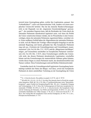 327
terreich keine Gesetzgebung geben, welche ihre Legitimation, genauer: ihre
Verbindlichkeit740
, nicht vom österreichischen Volk, sondern von einem euro-
päischen Unionsvolk herleitet. Das hat das deutsche Bundesverfassungsge-
richt zu der Dogmatik von der „begrenzten Einzelermächtigung“ gezwun-
gen741
, die zumindest fingieren kann, daß die Rechtsakte der Union durch die
nationalen Parlamente demokratisch legitimiert seien, weil diese die Politik
der Union verantworten können würden, die im Wesentlichen in den Unions-
verträgen, denen die nationalen Parlamente zugestimmt hätten, vereinbart wä-
re. Einen meßbaren Einfluß haben die Abgeordneten der nationalen Parlamen-
te nicht, weil die Materie der Verträge völkervertraglich festgelegt ist und die
nationale Regierung sich bereits gebunden hat. Das Europäische Parlament
mag sich aus „Vertretern der Unionsbürgerinnen und Unionsbürgern zusam-
mensetzen“ (Art. 9a (14) Abs. 2 S. 1 EUV) und die „Bürgerinnen und Bürger“
mögen „auf Unionsebene unmittelbar im Europäischen Parlament vertreten“
sein (Art. 8a (10) Abs. 2 EUV, diese Formulierungen schaffen das Unions-
volk nicht, das diesem Parlament demokratische Legitimation verschaffen
könnte und den Formulierungen die staatsrechtliche Substanz geben könnten,
welche dieses Organ zu einem Parlament macht, das demokratierechtlich den
Namen verdient. Diese Formulierungen sind und bleiben Etikettenschwindel.
Unmittelbar durch die Unionsbürgerschaft legitimierte Gesetzgebung beein-
trächtigt rechtlich den Status der Bürger, weil diese, soweit das Europäische
Parlament als deren unmittelbare Vertretung an der Gesetzgebung der Union
740
K. A. Schachtschneider, Res publica res populi, S. 637 ff., insb. S. 707 ff.
741
BVerfGE 89, 155 (181, 191 ff.); P. Kirchhof, Der deutsche Staat im Prozeß der europäi-
schen Integration, HStR, Bd. VII, § 183, Rdn. 47 (sachbereichsbezogen, keine "Querschnitts-
kompetenz", gegen Finalität der Kompetenzbegriffe Rdn. 49); ders., Europäische Einigung
und Verfassungsstaat, S. 89; E. Klein, Der Verfassungsstaat als Glied einer europäischen Ge-
meinschaft, VVDStRL 50 (1991), S. 61 ff.; K. A. Schachtschneider, Die Europäische Union
und die Verfassung der Deutschen, Aus Politik und Zeitgeschichte, B 28/93, S. 6; ders., Die
existentielle Staatlichkeit der Völker Europas, S. 96; ders./A. Emmerich-Fritsche/Th. C. W.
Beyer, Der Vertrag über die Europäische Union und das Grundgesetz, JZ 1993, 751 f.; ders.,
Prinzipien des Rechtsstaates, S. 71 ff.
 