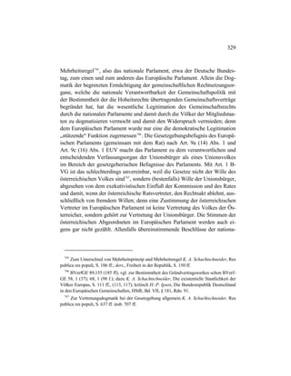 329
Mehrheitsregel745
, also das nationale Parlament, etwa der Deutsche Bundes-
tag, zum einen und zum anderen das Europäische Parlament. Allein die Dog-
matik der begrenzten Ermächtigung der gemeinschaftlichen Rechtsetzungsor-
gane, welche die nationale Verantwortbarkeit der Gemeinschaftspolitik mit
der Bestimmtheit der die Hoheitsrechte übertragenden Gemeinschaftsverträge
begründet hat, hat die wesentliche Legitimation des Gemeinschaftsrechts
durch die nationalen Parlamente und damit durch die Völker der Mitgliedstaa-
ten zu dogmatisieren vermocht und damit den Widerspruch vermieden; denn
dem Europäischen Parlament wurde nur eine die demokratische Legitimation
„stützende“ Funktion zugemessen746
. Die Gesetzgebungsbefugnis des Europä-
ischen Parlaments (gemeinsam mit dem Rat) nach Art. 9a (14) Abs. 1 und
Art. 9c (16) Abs. 1 EUV macht das Parlament zu dem verantwortlichen und
entscheidenden Verfassungsorgan der Unionsbürger als eines Unionsvolkes
im Bereich der gesetzgeberischen Befugnisse des Parlaments. Mit Art. 1 B-
VG ist das schlechterdings unvereinbar, weil die Gesetze nicht der Wille des
österreichischen Volkes sind747
, sondern (bestenfalls) Wille der Unionsbürger,
abgesehen von dem exekutivistischen Einfluß der Kommission und des Rates
und damit, wenn der österreichische Ratsvertreter, den Rechtsakt ablehnt, aus-
schließlich von fremdem Willen; denn eine Zustimmung der österreichischen
Vertreter im Europäischen Parlament ist keine Vertretung des Volkes der Ös-
terreicher, sondern gehört zur Vertretung der Unionsbürger. Die Stimmen der
österreichischen Abgeordneten im Europäischen Parlament werden auch ei-
gens gar nicht gezählt. Allenfalls übereinstimmende Beschlüsse der nationa-
745
Zum Unterschied von Mehrheitsprinzip und Mehrheitsregel K. A. Schachtschneider, Res
publica res populi, S. 106 ff.; ders., Freiheit in der Republik, S. 150 ff.
746
BVerfGE 89,155 (185 ff); vgl. zur Bestimmtheit des Gründvertragswerkes schon BVerf-
GE 58, 1 (37); 68, 1 (98 f.); dazu K. A. Schachtschneider, Die existentielle Staatlichkeit der
Völker Europas, S. 111 ff., (113, 117); kritisch H.-P. Ipsen, Die Bundesrepublik Deutschland
in den Europäischen Gemeinschaften, HStR, Bd. VII, § 181, Rdn. 91.
747
Zur Vertretungsdogmatik bei der Gesetzgebung allgemein K. A. Schachtschneider, Res
publica res populi, S. 637 ff. insb. 707 ff.
 
