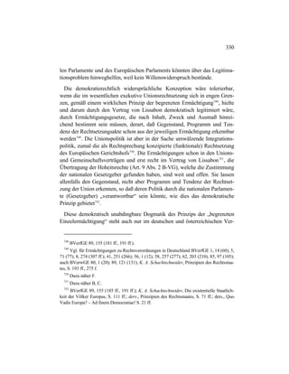 330
len Parlamente und des Europäischen Parlaments könnten über das Legitima-
tionsproblem hinweghelfen, weil kein Willenswiderspruch bestünde.
Die demokratierechtlich widersprüchliche Konzeption wäre tolerierbar,
wenn die im wesentlichen exekutive Unionsrechtsetzung sich in engen Gren-
zen, gemäß einem wirklichen Prinzip der begrenzten Ermächtigung748
, hielte
und darum durch den Vertrag von Lissabon demokratisch legitimiert wäre,
durch Ermächtigungsgesetze, die nach Inhalt, Zweck und Ausmaß hinrei-
chend bestimmt sein müssen, derart, daß Gegenstand, Programm und Ten-
denz der Rechtsetzungsakte schon aus der jeweiligen Ermächtigung erkennbar
werden749
. Die Unionspolitik ist aber in der Sache umwälzende Integrations-
politik, zumal die als Rechtsprechung konzipierte (funktionale) Rechtsetzung
des Europäischen Gerichtshofs750
. Die Ermächtigungen schon in den Unions-
und Gemeinschaftsverträgen und erst recht im Vertrag von Lissabon751
, die
Übertragung der Hoheitsrechte (Art. 9 Abs. 2 B-VG), welche die Zustimmung
der nationalen Gesetzgeber gefunden haben, sind weit und offen. Sie lassen
allenfalls den Gegenstand, nicht aber Programm und Tendenz der Rechtset-
zung der Union erkennen, so daß deren Politik durch die nationalen Parlamen-
te (Gesetzgeber) „verantwortbar“ sein könnte, wie dies das demokratische
Prinzip gebietet752
.
Diese demokratisch unabdingbare Dogmatik des Prinzips der „begrenzten
Einzelermächtigung“ steht auch nur im deutschen und österreichischen Ver-
748
BVerfGE 89, 155 (181 ff., 191 ff.).
749
Vgl. für Ermächtigungen zu Rechtsverordnungen in Deutschland BVerfGE 1, 14 (60); 5,
71 (77); 8, 274 (307 ff.); 41, 251 (266); 56, 1 (12); 58, 257 (277); 62, 203 (210); 85, 97 (105);
auch BVerwGE 80, 1 (20); 89, 121 (131); K. A. Schachtschneider, Prinzipien des Rechtsstaa-
tes, S. 193 ff., 275 f.
750
Dazu näher F.
751
Dazu näher B, C.
752
BVerfGE 89, 155 (185 ff., 191 ff.); K. A. Schachtschneider, Die existentielle Staatlich-
keit der Völker Europas, S. 111 ff.; ders., Prinzipien des Rechtsstaates, S. 71 ff.; ders., Quo
Vadis Europa? – Ad finem Democratiae! S. 21 ff.
 