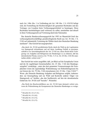 25
nach Art. 140a Abs. 1 in Verbindung mit Art. 140 Abs. 1 S. 4 B-VG befugt
sind, die Feststellung der Rechtswidrigkeit der genannten Rechtsakte und des
Vertrages von Lissabon beim Verfassungsgerichtshof zu beantragen. Diese
Rechtsakte beeinträchtigen (und verletzen) sie selbst, unmittelbar und aktuell
in ihren Verfassungsrecht auf Vertretung durch den Nationalrat.
Das deutsche Bundesverfassungsgericht hat 1993 im Maastricht-Urteil das
verfassungsbeschwerdefähige grundrechtsgleiche Recht aus Art. 38 Abs. 1 S.
2 GG auf substantielle Vertretung der Wähler durch den Deutschen Bundestag
anerkannt30
. Das Gericht hat ausgesprochen:
„Das durch Art. 38 GG gewährleistete Recht, durch die Wahl an der Legitimation
von Staatsgewalt teilzunehmen und auf deren Ausübung Einfluß zu gewinnen,
schließt es im Anwendungsbereich des Art. 23 GG aus, dieses Recht durch Verla-
gerung von Aufgaben und Befugnissen des Bundestages so zu entleeren, daß das
demokratische Prinzip, soweit es Art. 79 Abs. 3 i.V.m. Art. 20 Abs. 2 GG für unan-
tastbar erklärt, verletzt wird.“31
Das Gericht hat weiter ausgeführt, daß „im Blick auf die Europäische Union
und die ihr zugehörigen Gemeinschaften Art. 23 Abs. 1 GG den Bundesge-
setzgeber“ ermächtige, „unter den dort genannten Voraussetzungen der Euro-
päischen Union die eigenständige Wahrnehmung von Hoheitsbefugnissen bis
zur Grenze des Art. 79 Abs. 3 GG einzuräumen (Art. 23 Abs. 1 Satz 3 GG)“32
.
Wenn „der Deutsche Bundestag Aufgaben und Befugnisse aufgibt, insbeson-
dere zur Gesetzgebung und zur Wahl und Kontrolle anderer Träger von
Staatsgewalt, so“ berühre „das den Sachbereich, auf den der demokratische
Gehalt des Art. 38 GG sich“ beziehe33
. Weiterhin:
„Das Recht des Beschwerdeführers aus Art. 38 GG kann demnach verletzt sein,
wenn die Wahrnehmung der Kompetenzen des Deutschen Bundestages so weitge-
30
BVerfGE 89, 155 (171 ff.).
31
BVerfGE 89, 155 (182).
32
BVerfGE 89, 155 (172).
33
BVerfGE 89, 155 (172).
 