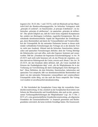 331
tragstext (Art. 3b (5) Abs. 1 und 2 EUV), wohl mit Rücksicht auf das Maast-
richt-Urteil des Bundesverfassungsgerichts. Im britischen Vertragstext steht
„principle of conferral“, im französischen „le principe d’attribution“, im ita-
lienischen „principio di attribuzione“, im spanischen „principio de atribuci-
ón“. Das spricht lediglich aus, daß die Union keine originären Kompetenzen
hat, sondern nur übertragene (verliehene, zugeteilte) Kompetenzen. Der ent-
scheidende demokratierechtliche Aspekt der Begrenztheit der Ermächtigun-
gen, deren Bestimmtheit und damit die Voraussehbarkeit und Verantwortbar-
keit der Unionspolitik für die nationalen Parlamente kommt in diesen nicht
minder verbindlichen Formulierungen des Vertrages als es der deutsche Text
ist, nicht zum Ausdruck. Allemal sind die britischen, französischen, italieni-
schen und spanischen Formulierungen ehrlicher; denn der Vertrag überträgt
die Hoheitsrechte weit und offen, nicht aber begrenzt, bestimmt und verant-
wortbar. Daß der „Grundsatz der begrenzten Einzelermächtigung“ in Art. 3b
(5) EUV auch nicht mehr benennen soll, als das Prinzip der originären, son-
dern derivativen Hoheitsgewalt der Union, erweist auch Absatz 2 des Art. 3b
(5) EUV, der den Grundsatz dahin definiert, daß „die Union innerhalb der
Grenzen der Zuständigkeiten tätig“ wird, „die die Mitgliedstaaten ihr in der
Verfassung zur Verwirklichung der darin niedergelegten Ziele übertragen ha-
ben“. Diese Definition, die dem britischen, französischen, italienischen und
spanischen Text entspricht, läßt von demokratierechtlicher Bestimmtheit und
damit von den nationalen Parlamenten voraussehbarer und verantwortbarer
Unionspolitik nichts übrig, wie das auch der Praxis entspricht. Der Vertrag
von Lissabon ist unverbesserlich demokratiewidrig.
II. Der Gerichtshof der Europäischen Union trägt die wesentliche Grun-
drechteverantwortung. Er hat, orientiert an der Europäischen Konvention zum
Schutze der Menschenrechte und Grundfreiheiten, aber auch an den „gemein-
samen Verfassungsüberlieferungen der Mitgliedstaaten“ (vgl. Art. 6 Abs. 2
EUV a.F.), eine gemeinschaftliche Grundrechteverantwortung „als allgemeine
Grundsätze des Gemeinschaftsrechts“ in Anspruch genommen und Rechts-
grundsätze entwickelt, die keine textliche Grundlage hatten. Die Gesetzesord-
 