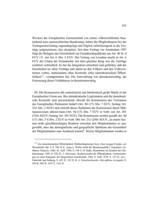 333
Wechsel der Europäischen Gemeinschaft von einem völkerrechtlichen Staa-
tenbund zum staatsrechtlichen Bundesstaat, haben die Mitgliedstaaten bei der
Vertragsentwicklung zugrundegelegt und folglich stillschweigend in die Ver-
träge aufgenommen, also akzeptiert. Seit dem Vertrag von Amsterdam 1997
folgt die Befugnis des Gerichtshofs zur Grundrechtejudikatur aus Art. 46 lit. d
EUV i.V. mit Art. 6 Abs. 2 EUV. Der Vertrag von Lissabon macht in Art. 6
EUV die Charta der Grundrechte mit dem gleichen Rang wie die Verträge
rechtlich verbindlich. Es hat die Integration erleichtert und gefördert, daß der
Gerichtshof sie ohne Verträge und damit an den Völkern und den Volksver-
tretern vorbei, insbesondere ohne Kontrolle einer (demokratischen) Öffent-
lichkeit757
, vorangetrieben hat. Die Entwicklung war demokratiewidrig, die
Fortsetzung dieser Verhältnisse ist demokratiewidrig.
III. Die Kommission übt zentralistisch und bürokratisch große Macht in der
Europäischen Union aus. Ihre demokratische Legitimation und die demokrati-
sche Kontrolle sind unzureichend, obwohl die Kommission des Vertrauens
des Europäischen Parlaments bedarf (Art. 9d (17) Abs. 7 EUV, bislang Art.
214 Abs. 2 EGV) und obwohl dieses Parlament die Kommission durch Miß-
trauensvotum stürzen kann (Art. 9d (17) Abs. 7 EUV in Verb. mit Art. 201
(234) AEUV, bislang Art. 201 EGV). Die Kommissare werden gemäß Art. 9d
(17) Abs. 5 UAbs. 2 EUV in Verb. Mit Art. 211 (244) AEUV „in einem Sys-
tem strikt gleichberechtigter Rotation zwischen den Mitgliedstaaten so aus-
gewählt, dass das demografische und geografische Spektrum der Gesamtheit
der Mitgliedstaaten zum Ausdruck kommt“. Kleine Mitgliedstaaten werden in
757
Zur demokratischen Öffentlichkeit (Publizitätsprinzip) Kant, Zum ewigen Frieden, ed.
Weischedel, Bd. 9, S. 244 ff; K. Jaspers, Wohin treibt die Bundesrepublik?, Tatsachen, Ge-
fahren, Chancen, 1966, 10. Aufl. 1988, S. 194 f.; O. Höffe, Demokratie im Zeitalter der Glo-
balisierung, 1999, S. 320 ff.; J. Habermas, Strukturwandel der Öffentlichkeit, Untersuchun-
gen zu einer Kategorie der bürgerlichen Gesellschaft, 1962, 9. Aufl. 1978, S. 127 ff.; ders.,
Faktizität und Geltung, S. 435 ff., 532 ff. K. A. Schachtschneider, Res publica res populi, S.
584 ff., 602 ff., 1073 f., 1141 ff.
 