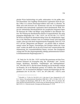 334
gleicher Weise berücksichtigt wie große, insbesondere wie der größte, näm-
lich Deutschland. Eine tragfähige demokratische Legitimation durch die gro-
ßen Völker ist in diesem Besetzungsverfahren nicht mehr zu erkennen. Sie
dürfte auch nicht bezweckt sein. Kommissare sind eine Art Europaminister
und haben keine hinreichende Legitimation durch demokratische Wahl. We-
gen der substantiellen Demokratiedefizite der europäischen Integration haben
die Interessen der Völker und Bürger wenig Rückhalt in den Brüsseler Äm-
tern. Die Wirkung des demokratischen Defizits ist augenscheinlich. Die stetig
propagierte Bürgernähe (Art. 1 Abs. 2 EUV; Art. 8a (10) Abs. 3 S. 2 EUV),
die bereits als Begriff die demokratiewidrige Ferne des obrigkeitlichen Appa-
rats zu den Menschen einräumt, kann im Großstaat Europa nicht hergestellt
werden, schon gar nicht durch integrationistische Propaganda. Nach Art. 8 (9)
EUV soll den „Bürgerinnen und Bürgern“ „ein gleiches Maß an Aufmerk-
samkeit seitens der Organe, Einrichtungen und sonstigen Stellen der Union
zuteil“ werden; das dürfte sich als die neue Formel einer weitentwickelten Bü-
rokratisierung, des vormundschaftlichen Staates, erweisen. Das Grundgesetz
verlangt aber für alles Regierungshandeln ständige parlamentarische Kontrol-
le (Parlamentarisches Regierungssystem758
).
IV. Nach Art. 9c (16) Abs. 1 EUV wird der Rat gemeinsam mit dem Euro-
päischen Parlament als Gesetzgeber tätig. Die „Rechtsakte“ sind: „Verord-
nungen, Richtlinien, Beschlüsse, Empfehlungen und Stellungsnahmen“
(Art. 249 (288) AEUV). Der Rat nimmt allerdings nur die Rechtsakte wirklich
zur Kenntnis, die in der Bürokratie genauer: im CoRePer, dem „kleinen Mi-
nisterrat“, d.h. im Ausschuß der Ständigen Vertreter der Regierungen der Mit-
gliedstaaten (Art. 9c (16) Abs. 7 EUV, Art. 207 (240) Abs. 1 AEUV), nicht
758
BVerfGE 11, 77 (85); 26, 338 (395 f.); 45, 1 (46); dazu K. Stern, Staatsrecht II, S. 677
ff.; P. Badura, Die parlamentarische Demokratie, HStR, Bd. I, 1987, § 23, Rdn. 10 ff.; H. H.
Klein, Aufgaben des Bundestages, HStR, Bd. II, 1987, § 40, Rdn. 30 ff.; M. Schröder, Bil-
dung, Bestand und parlamentarische Verantwortung der Bundesregierung, HStR, Bd. II, § 51,
Rdn. 49 ff.; K. A. Schachtschneider, Prinzipien des Rechtsstaates, S. 176 ff.
 
