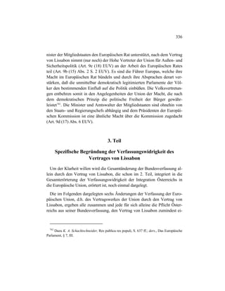 336
nister der Mitgliedstaaten den Europäischen Rat unterstützt, nach dem Vertrag
von Lissabon nimmt (nur noch) der Hohe Vertreter der Union für Außen- und
Sicherheitspolitik (Art. 9e (18) EUV) an der Arbeit des Europäischen Rates
teil (Art. 9b (15) Abs. 2 S. 2 EUV). Es sind die Führer Europas, welche ihre
Macht im Europäischen Rat bündeln und durch ihre Absprachen derart ver-
stärken, daß die unmittelbar demokratisch legitimierten Parlamente der Völ-
ker den bestimmenden Einfluß auf die Politik einbüßen. Die Volksvertretun-
gen entbehren somit in den Angelegenheiten der Union der Macht, die nach
dem demokratischen Prinzip die politische Freiheit der Bürger gewähr-
leistet762
. Die Minister und Amtswalter der Mitgliedstaaten sind ohnehin von
den Staats- und Regierungschefs abhängig und dem Präsidenten der Europäi-
schen Kommission ist eine ähnliche Macht über die Kommission zugedacht
(Art. 9d (17) Abs. 6 EUV).
3. Teil
Spezifische Begründung der Verfassungswidrigkeit des
Vertrages von Lissabon
Um der Klarheit willen wird die Gesamtänderung der Bundesverfassung al-
lein durch den Vertrag von Lissabon, die schon im 2. Teil, integriert in die
Gesamterörterung der Verfassungswidrigkeit der Integration Österreichs in
die Europäische Union, erörtert ist, noch einmal dargelegt.
Die im Folgenden dargelegten sechs Änderungen der Verfassung der Euro-
päischen Union, d.h. des Vertragswerkes der Union durch den Vertrag von
Lissabon, ergeben alle zusammen und jede für sich alleine die Pflicht Öster-
reichs aus seiner Bundesverfassung, den Vertrag von Lissabon zumindest ei-
762
Dazu K. A. Schachtschneider, Res publica res populi, S. 637 ff.; ders., Das Europäische
Parlament, § 7, III.
 