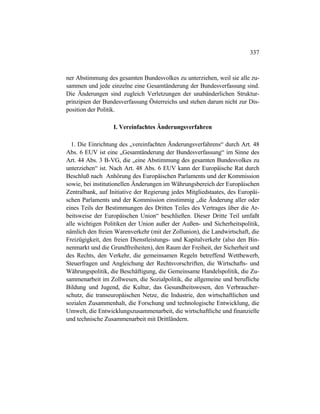 337
ner Abstimmung des gesamten Bundesvolkes zu unterziehen, weil sie alle zu-
sammen und jede einzelne eine Gesamtänderung der Bundesverfassung sind.
Die Änderungen sind zugleich Verletzungen der unabänderlichen Struktur-
prinzipien der Bundesverfassung Österreichs und stehen darum nicht zur Dis-
position der Politik.
I. Vereinfachtes Änderungsverfahren
1. Die Einrichtung des „vereinfachten Änderungsverfahrens“ durch Art. 48
Abs. 6 EUV ist eine „Gesamtänderung der Bundesverfassung“ im Sinne des
Art. 44 Abs. 3 B-VG, die „eine Abstimmung des gesamten Bundesvolkes zu
unterziehen“ ist. Nach Art. 48 Abs. 6 EUV kann der Europäische Rat durch
Beschluß nach Anhörung des Europäischen Parlaments und der Kommission
sowie, bei institutionellen Änderungen im Währungsbereich der Europäischen
Zentralbank, auf Initiative der Regierung jedes Mitgliedstaates, des Europäi-
schen Parlaments und der Kommission einstimmig „die Änderung aller oder
eines Teils der Bestimmungen des Dritten Teiles des Vertrages über die Ar-
beitsweise der Europäischen Union“ beschließen. Dieser Dritte Teil umfaßt
alle wichtigen Politiken der Union außer der Außen- und Sicherheitspolitik,
nämlich den freien Warenverkehr (mit der Zollunion), die Landwirtschaft, die
Freizügigkeit, den freien Dienstleistungs- und Kapitalverkehr (also den Bin-
nenmarkt und die Grundfreiheiten), den Raum der Freiheit, der Sicherheit und
des Rechts, den Verkehr, die gemeinsamen Regeln betreffend Wettbewerb,
Steuerfragen und Angleichung der Rechtsvorschriften, die Wirtschafts- und
Währungspolitik, die Beschäftigung, die Gemeinsame Handelspolitik, die Zu-
sammenarbeit im Zollwesen, die Sozialpolitik, die allgemeine und berufliche
Bildung und Jugend, die Kultur, das Gesundheitswesen, den Verbraucher-
schutz, die transeuropäischen Netze, die Industrie, den wirtschaftlichen und
sozialen Zusammenhalt, die Forschung und technologische Entwicklung, die
Umwelt, die Entwicklungszusammenarbeit, die wirtschaftliche und finanzielle
und technische Zusammenarbeit mit Drittländern.
 