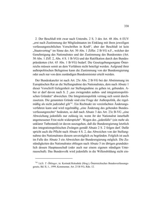 338
2. Der Beschluß tritt zwar nach Unterabs. 2 S. 3 des Art. 48 Abs. 6 EUV
„erst nach Zustimmung der Mitgliedstaaten im Einklang mit ihren jeweiligen
verfassungsrechtlichen Vorschriften in Kraft“, aber der Beschluß ist kein
„Staatsvertrag“ im Sinne des Art. 50 Abs. 1 Ziffer. 2 B-VG n.F., welcher der
Genehmigung des Nationalrates und der Zustimmung des Bundesrates (Art.
50 Abs. 1 Ziff. 2, Abs. 4 S. 1 B-VG) und der Ratifikation durch den Bundes-
präsidenten (Art. 65 Abs. 1 B-VG) bedarf. Die Gesetzgebungsorgane Öster-
reichs müssen somit an dem Verfahren nicht beteiligt werden. Aufgrund ihrer
außenpolitischen Befugnisse kann die Zustimmung von der Bundesregierung
oder auch nur von dem zuständigen Bundesminister erteilt werden.
Der Bundeskanzler ist nach Art. 23e Abs. 2 B-VG bei der Abstimmung im
Europäischen Rat an die Stellungnahme des Nationalrates, dem nach Absatz 1
dieser Vorschrift Gelegenheit zur Stellungnahme zu geben ist, gebunden. A-
ber er darf davon nach S. 2 „aus zwingenden außen- und integrationspoliti-
schen Gründen“ abweichen. Die Integrationspolitik vermag sich somit durch-
zusetzen. Die genannten Gründe sind eine Frage der Außenpolitik, die regel-
mäßig als nicht judiziabel gilt763
. Ein Rechtsakt im vereinfachten Änderungs-
verfahren kann und wird regelmäßig „eine Änderung des geltenden Bundes-
verfassungsrechts“ bedeuten, so daß nach Absatz 3 des Art. 23e B-VG „eine
Abweichung jedenfalls nur zulässig ist, wenn ihr der Nationalrat innerhalb
angemessener Frist nicht widerspricht“. Wegen des „jedenfalls“ (ein mehr als
unklarer Tatbestand) ist davon auszugehen, daß die Bundesregierung letztlich
den integrationspolitischen Zwängen gemäß Absatz 2 S. 2 folgen darf. Dafür
spricht auch die Pflicht nach Absatz 4 S. 2, das Abweichen von der Stellung-
nahme des Nationalrates diesem unverzüglich zu begründen. Folglich ist auch
im Falle des Absatz 3 ein Abweichen der Bundesregierung möglich. Die Zu-
ständigkeiten des Nationalrates obliegen nach Absatz 5 im übrigen grundsätz-
lich dessen Hauptausschuß (oder auch nur einem eigenen ständigen Unte-
rausschuß). Das Bundesvolk wird jedenfalls in die Willensbildung nicht ein-
763
I.d.S. T. Öhlinger, in: Korinek/Holoubek (Hrsg.), Österreichisches Bundesverfassungs-
gesetz, Bd. II, 1., 1999, Kommentar, Art. 23 B-VG, Rdn. 12.
 