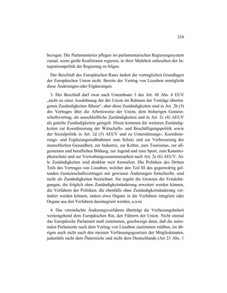 339
bezogen. Die Parlamentarier pflegen im parlamentarischen Regierungssystem
zumal, wenn große Koalitionen regieren, in ihrer Mehrheit unbesehen der In-
tegrationspolitik der Regierung zu folgen.
Der Beschluß des Europäischen Rates ändert die vertraglichen Grundlagen
der Europäischen Union nicht. Bereits der Vertrag von Lissabon ermöglicht
diese Änderungen oder Ergänzungen.
3. Der Beschluß darf zwar nach Unterabsatz 3 des Art. 48 Abs. 6 EUV
„nicht zu einer Ausdehnung der der Union im Rahmen der Verträge übertra-
genen Zuständigkeiten führen“, aber diese Zuständigkeiten sind in Art. 2b (3)
des Vertrages über die Arbeitsweise der Union, dem bisherigen Gemein-
schaftsvertrag, als ausschließliche Zuständigkeiten und in Art. 2c (4) AEUV
als geteilte Zuständigkeiten geregelt. Hinzu kommen die weiteren Zuständig-
keiten zur Koordinierung der Wirtschafts- und Beschäftigungspolitik sowie
der Sozialpolitik in Art. 2d (5) AEUV und zu Unterstützungs-, Koordinie-
rungs- und Ergänzungsmaßnahmen zum Schutz und zur Verbesserung der
menschlichen Gesundheit, zur Industrie, zur Kultur, zum Tourismus, zur all-
gemeinen und beruflichen Bildung, zur Jugend und zum Sport, zum Katastro-
phenschutz und zur Verwaltungszusammenarbeit nach Art. 2e (6) AEUV. Al-
le Zuständigkeiten sind denkbar weit formuliert. Die Politiken des Dritten
Teils des Vertrages von Lissabon, welcher den Teil III des gegenwärtig gel-
tenden Gemeinschaftsvertrages mit gewissen Änderungen fortschreibt, sind
nicht als Zuständigkeiten bezeichnet. Sie regeln die Grenzen der Ermächti-
gungen, die folglich ohne Zuständigkeitsänderung erweitert werden können,
die Verfahren der Politiken, die ebenfalls ohne Zuständigkeitsänderung ver-
ändert werden können, indem etwa Organe in die Verfahren integriert oder
Organe aus den Verfahren desintegriert werden, u.a.m.
4. Das vereinfachte Änderungsverfahren überträgt die Verfassungshoheit
weitestgehend dem Europäischen Rat, den Führern der Union. Nicht einmal
das Europäische Parlament muß zustimmen, geschweige denn, daß die natio-
nalen Parlamente nach dem Vertrag von Lissabon zustimmen müßten, im üb-
rigen auch nicht nach den meisten Verfassungsgesetzen der Mitgliedstaaten,
jedenfalls nicht dem Österreichs und nicht dem Deutschlands (Art 23 Abs. 1
 