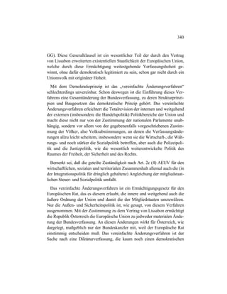 340
GG). Diese Generalklausel ist ein wesentlicher Teil der durch den Vertrag
von Lissabon erweiterten existentiellen Staatlichkeit der Europäischen Union,
welche durch diese Ermächtigung weitestgehende Verfassungshoheit ge-
winnt, ohne dafür demokratisch legitimiert zu sein, schon gar nicht durch ein
Unionsvolk mit originärer Hoheit.
Mit dem Demokratieprinzip ist das „vereinfachte Änderungsverfahren“
schlechterdings unvereinbar. Schon deswegen ist die Einführung dieses Ver-
fahrens eine Gesamtänderung der Bundesverfassung, zu deren Strukturprinzi-
pien und Baugesetzen das demokratische Prinzip gehört. Das vereinfachte
Änderungsverfahren erleichtert die Totalrevision der internen und weitgehend
der externen (insbesondere die Handelspolitik) Politikbereiche der Union und
macht diese nicht nur von der Zustimmung der nationalen Parlamente unab-
hängig, sondern vor allem von der gegebenenfalls vorgeschriebenen Zustim-
mung der Völker, also Volksabstimmungen, an denen die Verfassungsände-
rungen allzu leicht scheitern, insbesondere wenn sie die Wirtschaft-, die Wäh-
rungs- und noch stärker die Sozialpolitik betreffen, aber auch die Polizeipoli-
tik und die Justizpolitik, wie die wesentlich weiterentwickelte Politik des
Raumes der Freiheit, der Sicherheit und des Rechts.
Bemerkt sei, daß die geteilte Zuständigkeit nach Art. 2c (4) AEUV für den
wirtschaftlichen, sozialen und territorialen Zusammenhalt allemal auch die (in
der Integrationspolitik für dringlich gehaltene) Angleichung der mitgliedstaat-
lichen Steuer- und Sozialpolitik umfaßt.
Das vereinfachte Änderungsverfahren ist ein Ermächtigungsgesetz für den
Europäischen Rat, das es diesem erlaubt, die innere und weitgehend auch die
äußere Ordnung der Union und damit die der Mitgliedstaaten umzuwälzen.
Nur die Außen- und Sicherheitspolitik ist, wie gesagt, von diesem Verfahren
ausgenommen. Mit der Zustimmung zu dem Vertrag von Lissabon ermächtigt
die Republik Österreich die Europäische Union zu jedweder materialen Ände-
rung der Bundesverfassung. An diesen Änderungen wirkt für Österreich, wie
dargelegt, maßgeblich nur der Bundeskanzler mit, weil der Europäische Rat
einstimmig entscheiden muß. Das vereinfachte Änderungsverfahren ist der
Sache nach eine Diktaturverfassung, die kaum noch einen demokratischen
 
