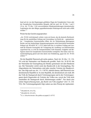 26
hend auf ein von den Regierungen gebildetes Organ der Europäischen Union oder
der Europäischen Gemeinschaften übergeht, daß die nach Art. 20 Abs. 1 und 2
i.V.m. Art. 79 Abs. 3 GG unverzichtbaren Mindestanforderungen demokratischer
Legitimation der dem Bürger gegenübertretenden Hoheitsgewalt nicht mehr erfüllt
werden.“34
Weiter hat das Gericht ausgesprochen:
„Art. 38 GG wird demnach verletzt, wenn ein Gesetz, das die deutsche Rechtsord-
nung für die unmittelbare Geltung und Anwendung von Recht der – supranationa-
len – Europäischen Gemeinschaften öffnet, die zur Wahrnehmung übertragenen
Rechte und das beabsichtigte Integrationsprogramm nicht hinreichend bestimmbar
festlegt (vgl. BVerfGE 58, 1 (37)). Steht nicht fest, in welchem Umfang und Aus-
maß der deutsche Gesetzgeber der Verlagerung der Ausübung von Hoheitsrechten
zugestimmt hat, so wird die Inanspruchnahme nicht benannter Aufgaben und Be-
fugnisse durch die Europäischen Gemeinschaften ermöglicht. Dies käme einer Ge-
neralermächtigung gleich und wäre damit eine Entäußerung, gegen die Art. 38 GG
schützt.“35
Für die Republik Österreich gilt nichts anderes. Nach Art. 26 Abs. 1 S. 1 B-
VG wird der Nationalrat vom Bundesvolk gewählt. Nach Art. 24 B-VG übt
der Nationalrat die Gesetzgebung des Bundes gemeinsam mit dem Bundesrat
aus. Der Nationalrat vertritt somit das Bundesvolk in der Gesetzgebung. Die
Abgeordneten des Nationalrates sind jeder einzelne Vertreter des Bundesvol-
kes. Das folgt auch aus Art. 1 S. 1 B-VG, nämlich daraus, daß Österreich eine
demokratische Republik ist. In einer Republik, die demokratisch sein muß, übt
das Volk die Staatsgewalt durch Vertretungsorgane und in den Vertretungsor-
ganen durch Organwalter als Vertreter des Volkes aus, soweit das Volk nicht
unmittelbar die Staatsgewalt durch Abstimmungen ausübt36
. Nur durch eine
solche Organverfassung kann „das Recht vom Volk ausgehen“ (Art 1 S. 2 B-
VG). Die Vertretungsdogmatik folgt zudem aus dem Prinzip der repräsentati-
34
BVerfGE 89, 155 (172).
35
BVerfGE 89, 155 (187).
36
K. A. Schachtschneider, Res publica res populi, S. 637 ff.
 
