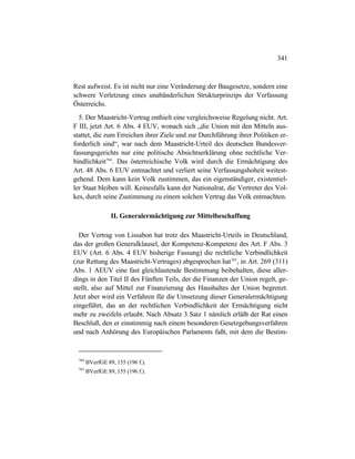 341
Rest aufweist. Es ist nicht nur eine Veränderung der Baugesetze, sondern eine
schwere Verletzung eines unabänderlichen Strukturprinzips der Verfassung
Österreichs.
5. Der Maastricht-Vertrag enthielt eine vergleichsweise Regelung nicht. Art.
F III, jetzt Art. 6 Abs. 4 EUV, wonach sich „die Union mit den Mitteln aus-
stattet, die zum Erreichen ihrer Ziele und zur Durchführung ihrer Politiken er-
forderlich sind“, war nach dem Maastricht-Urteil des deutschen Bundesver-
fassungsgerichts nur eine politische Absichtserklärung ohne rechtliche Ver-
bindlichkeit764
. Das österreichische Volk wird durch die Ermächtigung des
Art. 48 Abs. 6 EUV entmachtet und verliert seine Verfassungshoheit weitest-
gehend. Dem kann kein Volk zustimmen, das ein eigenständiger, existentiel-
ler Staat bleiben will. Keinesfalls kann der Nationalrat, die Vertreter des Vol-
kes, durch seine Zustimmung zu einem solchen Vertrag das Volk entmachten.
II. Generalermächtigung zur Mittelbeschaffung
Der Vertrag von Lissabon hat trotz des Maastricht-Urteils in Deutschland,
das der großen Generalklausel, der Kompetenz-Kompetenz des Art. F Abs. 3
EUV (Art. 6 Abs. 4 EUV bisherige Fassung) die rechtliche Verbindlichkeit
(zur Rettung des Maastricht-Vertrages) abgesprochen hat765
, in Art. 269 (311)
Abs. 1 AEUV eine fast gleichlautende Bestimmung beibehalten, diese aller-
dings in den Titel II des Fünften Teils, der die Finanzen der Union regelt, ge-
stellt, also auf Mittel zur Finanzierung des Haushaltes der Union begrenzt.
Jetzt aber wird ein Verfahren für die Umsetzung dieser Generalermächtigung
eingeführt, das an der rechtlichen Verbindlichkeit der Ermächtigung nicht
mehr zu zweifeln erlaubt. Nach Absatz 3 Satz 1 nämlich erläßt der Rat einen
Beschluß, den er einstimmig nach einem besonderen Gesetzgebungsverfahren
und nach Anhörung des Europäischen Parlaments faßt, mit dem die Bestim-
764
BVerfGE 89, 155 (196 f.).
765
BVerfGE 89, 155 (196 f.).
 