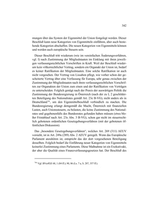 342
mungen über das System der Eigenmittel der Union festgelegt werden. Dieser
Beschluß kann neue Kategorien von Eigenmitteln einführen, aber auch beste-
hende Kategorien abschaffen. Die neuen Kategorien von Eigenmitteln können
und werden auch europäische Steuern sein.
Dieser Beschluß tritt wiederum (wie im vereinfachen Änderungsverfahren,
vgl. I) nach Zustimmung der Mitgliedstaaten im Einklang mit ihren jeweili-
gen verfassungsrechtlichen Vorschriften in Kraft. Weil der Beschluß wieder-
um kein völkerrechtlicher Vertrag, sondern ein Organakt der Union ist, bedarf
es keiner Ratifikation der Mitgliedstaaten. Eine solche Ratifikation ist auch
nicht vorgesehen. Der Vertrag von Lissabon pflegt, wie vorher schon der ge-
scheiterte Vertrag über eine Verfassung für Europa, sehr genau zwischen der
Zustimmung der Mitgliedstaaten nach ihren verfassungsrechtlichen Vorschrif-
ten zur Organakten der Union zum einen und der Ratifikation von Verträgen
zu unterscheiden. Folglich genügt nach der Praxis der auswärtigen Politik die
Zustimmung der Bundesregierung in Österreich (nach der zu I, 2 geschilder-
ten Beteiligung des Nationalrates gemäß Art. 23e B-VG), nicht anders als in
Deutschland766
, um den Eigenmittelbeschluß verbindlich zu machen. Die
Bundesregierung erlangt demgemäß die Macht, Österreich mit finanziellen
Lasten, auch Unionssteuern, zu belasten, die keine Zustimmung des National-
rates und gegebenenfalls des Bundesrates gefunden haben müssen (etwa blo-
ßer Fristablauf nach Art. 23e Abs. 3 B-VG), schon gar nicht im steuerrecht-
lich gebotenen ordentlichen Gesetzgebungsverfahren (mit der gebotenen öf-
fentlichen Diskussion).
Das „besondere Gesetzgebungsverfahren“, welches Art. 269 (311) AEUV
vorsieht, ist in Art. 249a (289) Abs. 2 AEUV geregelt. Wenn das Europäische
Parlament anzuhören ist, entspricht das der dort vorgesehenen Beteiligung
desselben. Folglich bedarf die Einführung neuer Kategorien von Eigenmitteln
keinerlei Zustimmung eines Parlaments. Diese Maßnahme ist ein Exekutivakt,
der aber die Qualität eines Finanzverfassungsgesetzes hat. Der Beschluß des
766
Vgl. BVerfGE 68, 1 (84 ff.); 90, 86 (Ls. 7 a, S. 287, 357 ff.).
 