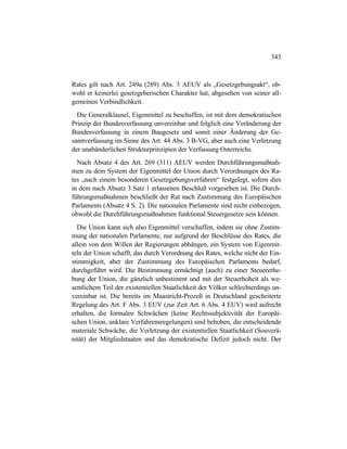 343
Rates gilt nach Art. 249a (289) Abs. 3 AEUV als „Gesetzgebungsakt“, ob-
wohl er keinerlei gesetzgeberischen Charakter hat, abgesehen von seiner all-
gemeinen Verbindlichkeit.
Die Generalklausel, Eigenmittel zu beschaffen, ist mit dem demokratischen
Prinzip der Bundesverfassung unvereinbar und folglich eine Veränderung der
Bundesverfassung in einem Baugesetz und somit einer Änderung der Ge-
samtverfassung im Sinne des Art. 44 Abs. 3 B-VG, aber auch eine Verletzung
der unabänderlichen Strukturprinzipien der Verfassung Osterreichs.
Nach Absatz 4 des Art. 269 (311) AEUV werden Durchführungsmaßnah-
men zu dem System der Eigenmittel der Union durch Verordnungen des Ra-
tes „nach einem besonderen Gesetzgebungsverfahren“ festgelegt, sofern dies
in dem nach Absatz 3 Satz 1 erlassenen Beschluß vorgesehen ist. Die Durch-
führungsmaßnahmen beschließt der Rat nach Zustimmung des Europäischen
Parlaments (Absatz 4 S. 2). Die nationalen Parlamente sind nicht einbezogen,
obwohl die Durchführungsmaßnahmen funktional Steuergesetze sein können.
Die Union kann sich also Eigenmittel verschaffen, indem sie ohne Zustim-
mung der nationalen Parlamente, nur aufgrund der Beschlüsse des Rates, die
allein von dem Willen der Regierungen abhängen, ein System von Eigenmit-
teln der Union schafft, das durch Verordnung des Rates, welche nicht der Ein-
stimmigkeit, aber der Zustimmung des Europäischen Parlaments bedarf,
durchgeführt wird. Die Bestimmung ermächtigt (auch) zu einer Steuererhe-
bung der Union, die gänzlich unbestimmt und mit der Steuerhoheit als we-
sentlichem Teil der existentiellen Staatlichkeit der Völker schlechterdings un-
vereinbar ist. Die bereits im Maastricht-Prozeß in Deutschland gescheiterte
Regelung des Art. F Abs. 3 EUV (zur Zeit Art. 6 Abs. 4 EUV) wird aufrecht
erhalten, die formalen Schwächen (keine Rechtssubjektivität der Europäi-
schen Union, unklare Verfahrensregelungen) sind behoben, die entscheidende
materiale Schwäche, die Verletzung der existentiellen Staatlichkeit (Souverä-
nität) der Mitgliedstaaten und das demokratische Defizit jedoch nicht. Der
 