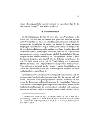 344
steuerverfassungsrechtliche Gesetzesvorbehalt, ein wesentlicher Teil des de-
mokratischen Prinzips767
, wird beiseite geschoben.
III. Flexibilitätsklausel
Die Flexibilitätsklausel des Art. 308 (352) Abs. 1 AEUV ermöglicht es der
Union, zur Verwirklichung der überaus weit gesteckten Ziele der Verträge
durch Vorschriften des Rates auf Vorschlag der Kommission und nach Zu-
stimmung des Europäischen Parlaments „im Rahmen der in den Verträgen
festgelegten Politikbereiche“ tätig zu werden, auch wenn die Verträge die da-
für erforderlichen Befugnisse nicht vorsehen. Auf dieser Grundlage kann sich
die Union so gut wie jede Befugnis verschaffen, ohne daß die Mitgliedstaaten
dem zustimmen müssen. Letztere können lediglich ihre (kläglichen) Einwen-
dungen aus dem Subsidiaritätsprinzip zur Geltung bringen (Absatz 2). Diese
Kompetenz-Kompetenz geht deutlich über die bisherige Generalklausel des
Art. 308 EGV hinaus, welche auf die Verwirklichung des Gemeinsamen
Marktes beschränkt war. Lediglich Harmonisierungsverbote dürfen durch die
Vorschriften nicht überspielt werden (Absatz 3) und die Verwirklichung von
Zielen der Gemeinsamen Außen- und Sicherheitspolitik darf nicht auf diesen
Artikel gestützt werden (Absatz 4).
Der Rat kann die Vorschriften auf Vorschlag der Kommission und nach Zu-
stimmung des Europäischen Parlaments erlassen. Der Rat kann sie auch nach
einem „besonderen Gesetzgebungsverfahren“ erlassen, wiederum auf Vor-
schlag der Kommission und nach Zustimmung des Europäischen Parlaments.
Ausschließlich Unionsorgane geben folglich die Vorschriften, welche die ver-
traglichen Ermächtigungen, die ohnehin äußerst weit gefaßt sind, weiter aus-
dehnen und auf neue Politiken erstrecken können, soweit das die Ziele der
767
Für Deutschland BVerfGE 9, 3 (11); 69, 188 (202 ff.); 99, 216 (243), st. Rspr. Zur Fi-
nanzverfassung Art. 51 ff. B-VG; dazu R. Walter/H. Mayer/G. Kucsko-Stadelmayer, Grundriß
des Österreichischen Verfassungsrechts, Rdn. 518, S. 257 f.; T. Öhlinger, Verfassungsrecht,
Rdn. 258 ff., S. 127 ff.
 