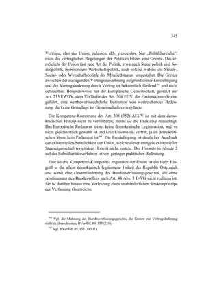 345
Verträge, also der Union, zulassen, d.h. grenzenlos. Nur „Politikbereiche“,
nicht die vertraglichen Regelungen der Politiken bilden eine Grenze. Das er-
möglicht der Union fast jede Art der Politik, etwa auch Steuerpolitik und So-
zialpolitik, insbesondere Wirtschaftspolitik, auch solche, welche die Steuer-,
Sozial- oder Wirtschaftspolitik der Mitgliedstaaten umgestaltet. Die Grenze
zwischen der auslegenden Vertragsausdehnung aufgrund dieser Ermächtigung
und der Vertragsänderung durch Vertrag ist bekanntlich fließend768
und nicht
definierbar. Beispielsweise hat die Europäische Gemeinschaft, gestützt auf
Art. 235 EWGV, dem Vorläufer des Art. 308 EGV, die Fusionskontrolle ein-
geführt, eine wettbewerbsrechtliche Institution von weitreichender Bedeu-
tung, die keine Grundlage im Gemeinschaftsvertrag hatte.
Die Kompetenz-Kompetenz des Art. 308 (352) AEUV ist mit dem demo-
kratischen Prinzip nicht zu vereinbaren, zumal sie die Exekutive ermächtigt.
Das Europäische Parlament leistet keine demokratische Legitimation, weil es
nicht gleichheitlich gewählt ist und kein Unionsvolk vertritt, ja im demokrati-
schen Sinne kein Parlament ist769
. Die Ermächtigung ist deutlicher Ausdruck
der existentiellen Staatlichkeit der Union, welche dieser mangels existentieller
Staatseigenschaft (originärer Hoheit) nicht zusteht. Der Hinweis in Absatz 2
auf das Subsidiaritätsverfahren ist von geringer praktischer Bedeutung.
Eine solche Kompetenz-Kompetenz zugunsten der Union ist ein tiefer Ein-
griff in die allein demokratisch legitimierte Hoheit der Republik Österreich
und somit eine Gesamtänderung des Bundesverfassungsgesetzes, die ohne
Abstimmung des Bundesvolkes nach Art. 44 Abs. 3 B-VG nicht rechtens ist.
Sie ist darüber hinaus eine Verletzung eines unabänderlichen Strukturprinzips
der Verfassung Österreichs.
768
Vgl. die Mahnung des Bundesverfassungsgerichts, die Grenze zur Vertragsänderung
nicht zu überschreiten, BVerfGE 89, 155 (210).
769
Vgl. BVerfGE 89, 155 (185 ff.).
 