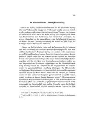 346
IV. Bundesstaatliche Zuständigkeitsordnung
Obwohl der Vertrag von Lissabon nicht mehr wie der gescheiterte Vertrag
über eine Verfassung für Europa von „Verfassung“ spricht, um nicht deutlich
werden zu lassen, daß mit dem Integrationsschritt des Vertrages von Lissabon
ein Staat verfaßt wird, macht der dieser Vertrag doch entgültig den Schritt
vom Staatenverbund zum Bundesstaat, zum europäischen Unionsstaat. Das
erweist (abgesehen von den staatsmäßigen weiten Aufgaben und Befugnissen
der Union) die neue Zuständigkeitsordnung der Artikel 2a (2) bis 2e (6) des
Vertrages über die Arbeitsweise der Union.
1. Bisher war die Europäische Union nach Auffassung der Praxis, insbeson-
dere nach Auffassung des deutschen Bundesverfassungsgerichts, kein Staat
und kein Bundesstaat770
. Nach dem Vertrag von Lissabon ist der Staatscharak-
ter der Union nicht mehr zu leugnen. Das ergibt sich weniger aus dem Sprach-
gebrauch, obwohl dieser von der völkerrechtlichen Sprache der bisherigen
Unions- und Gemeinschaftsverträge näher an die staatsrechtliche Sprache her-
angerückt wird (so wird jetzt von Gesetzgebung gesprochen), sondern aus
dem Gegenstand der Regelungen, insbesondere aus der Zuständigkeitsord-
nung. Bislang wurden die Hoheitsrechte der Mitgliedstaaten der Gemein-
schaft zur gemeinschaftlichen Ausübung übertragen. Die Hoheitsrechte
verblieben den Mitgliedstaaten, weil ausschließlich die in den Mitgliedstaaten
verfaßten Völker die Hoheit haben, sollten aber im Interesse der Gemein-
schaft von den Gemeinschaftsorganen gemeinschaftlich ausgeübt werden,
soweit sie dieser zu diesem Zweck übertragen waren771
. Dementsprechend
behielten die Mitgliedstaaten die Zuständigkeit, in allen politischen Bereichen
Gesetze zu geben. Die Gesetze der Mitgliedstaaten wurden auch durch Recht-
setzungsakte der Gemeinschaft nicht nichtig. Vielmehr waren die Rechtset-
zungsakte der Gemeinschaft lediglich vorrangig vor den Gesetzen der Mit-
770
BVerfGE 22, 293 (296); 37, 271 (278); 75, 223 (242); 89, 155 (188).
771
So BVerfGE 89, 155 (188 f.); vgl. K. A. Schachtschneider, Prinzipien des Rechtsstaates,
S. 74 f.
 