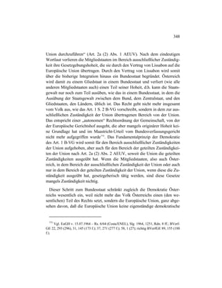 348
Union durchzuführen“ (Art. 2a (2) Abs. 1 AEUV). Nach dem eindeutigen
Wortlaut verlieren die Mitgliedstaaten im Bereich ausschließlicher Zuständig-
keit ihre Gesetzgebungshoheit, die sie durch den Vertrag von Lissabon auf die
Europäische Union übertragen. Durch den Vertrag von Lissabon wird somit
über die bisherige Integration hinaus ein Bundesstaat begründet. Österreich
wird damit zu einem Gliedstaat in einem Bundesstaat und verliert (wie alle
anderen Mitgliedstaaten auch) einen Teil seiner Hoheit, d.h. kann die Staats-
gewalt nur noch zum Teil ausüben, wie das in einem Bundesstaat, in dem die
Ausübung der Staatsgewalt zwischen dem Bund, dem Zentralstaat, und den
Gliedstaaten, den Ländern, üblich ist. Das Recht geht nicht mehr insgesamt
vom Volk aus, wie das Art. 1 S. 2 B-VG vorschreibt, sondern in dem zur aus-
schließlichen Zuständigkeit der Union übertragenen Bereich von der Union.
Das entspricht einer „autonomen“ Rechtsordnung der Gemeinschaft, von der
der Europäische Gerichtshof ausgeht, die aber mangels originärer Hoheit kei-
ne Grundlage hat und im Maastricht-Urteil vom Bundesverfassungsgericht
nicht mehr aufgegriffen wurde775
. Das Fundamentalprinzip der Demokratie
des Art. 1 B-VG wird somit für den Bereich ausschließlicher Zuständigkeiten
der Union aufgehoben, aber auch für den Bereich der geteilten Zuständigkei-
ten der Union nach Art. 2a (2) Abs. 2 AEUV, soweit die Union die geteilten
Zuständigkeiten ausgeübt hat. Wenn die Mitgliedstaaten, also auch Öster-
reich, in dem Bereich der ausschließlichen Zuständigkeit der Union oder auch
nur in dem Bereich der geteilten Zuständigkeit der Union, wenn diese die Zu-
ständigkeit ausgeübt hat, gesetzgeberisch tätig werden, sind diese Gesetze
mangels Zuständigkeit nichtig.
Dieser Schritt zum Bundesstaat schränkt zugleich die Demokratie Öster-
reichs wesentlich ein, weil nicht mehr das Volk Österreichs einen (den we-
sentlichen) Teil des Rechts setzt, sondern die Europäische Union, ganz abge-
sehen davon, daß die Europäische Union keine eigenständige demokratische
775
Vgl. EuGH v. 15.07.1964 – Rs. 6/64 (Costa/ENEL), Slg. 1964, 1251, Rdn. 8 ff.; BVerf-
GE 22, 293 (296), 31, 145 (173 f.); 37, 271 (277 f.); 58, 1 (27); richtig BVerfGE 89, 155 (188
f.).
 