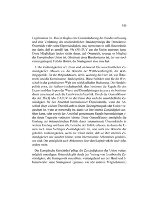 349
Legitimation hat. Das ist fraglos eine Gesamtänderung der Bundesverfassung
und eine Verletzung des unabänderlichen Strukturprinzips der Demokratie.
Österreich wahrt seine Eigenständigkeit, und, wenn man so will, Souveränität
nur darin, daß es gemäß Art. 49a (50) EUV aus der Union austreten kann.
Diese Möglichkeit ändert nichts daran, daß Österreich, solange es Mitglied
der Europäischen Union ist, Gliedstaat eines Bundesstaates ist, der nur noch
einen (geringen) Teil der Hoheit, der Staatsgewalt also, inne hat.
3. Die Zuständigkeiten der Union sind umfassend. Die ausschließlichen Zu-
ständigkeiten erfassen u.a. die Bereiche der Wettbewerbsregeln, der Wäh-
rungspolitik (für die Mitgliedstaaten, deren Währung der Euro ist, wie Öster-
reich) und die Gemeinsame Handelspolitik. Diese Politiken sind für die Wirt-
schaft in der globalisierten Welt von schicksalhafter Bedeutung. Die Handels-
politik etwa, die Außenwirtschaftspolitik also, bestimmt die Regeln für den
Export und den Import der Waren und Dienstleistungen (u.a.m.), sie bestimmt
damit zunehmend auch die Landwirtschaftspolitik. Durch die Generalklausel
des Art. 2b (3) Abs. 2 AEUV hat die Union aber auch die ausschließliche Zu-
ständigkeit für den Abschluß internationaler Übereinkünfte, wenn der Ab-
schluß einer solchen Übereinkunft in einem Gesetzgebungsakt der Union vor-
gesehen ist, wenn er notwendig ist, damit sie ihre interne Zuständigkeit aus-
üben kann, oder soweit der Abschluß gemeinsame Regeln beeinträchtigen o-
der deren Tragweite verändern könnte. Diese Generalklausel ermöglicht die
Bindung der österreichischen Politik durch internationale Übereinkünfte in
weitem Umfang und kann alle Bereiche der Politik erfassen, in denen die U-
nion nach ihren Verträgen Zuständigkeiten hat, also auch alle Bereiche der
geteilten Zuständigkeiten, wenn die Union meint, daß sie ihre internen Zu-
ständigkeiten nur ausüben könne, wenn internationale Abkommen geschlos-
sen sind. Das ermöglicht auch Abkommen über den Kapitalverkehr und vieles
andere mehr.
Der Europäische Gerichtshof pflegt die Zuständigkeiten der Union weitest
möglich auszulegen. Österreich gibt durch den Vertrag von Lissabon die Zu-
ständigkeit, die Staatsgewalt auszuüben, weitestgehend aus der Hand und ü-
berantwortet seine Staatsgewalt (genauso wie alle anderen Mitgliedstaaten)
 