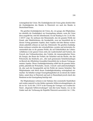 350
weitestgehend der Union. Die Zuständigkeiten der Union gehen deutlich über
die Zuständigkeiten des Bundes in Österreich wie auch des Bundes in
Deutschland hinaus.
Die geteilten Zuständigkeiten der Union, die, wie gesagt, den Mitgliedstaa-
ten ebenfalls die Zuständigkeit zur Gesetzgebung nehmen, wenn die Union
diese ausgeübt hat, sind fast allumfassend, wie der Katalog in Art. 2c (4) Abs.
2 AEUV zeigt. Sie umfassen den Binnenmarkt, also die gesamte Politik der
Grund- oder Marktfreiheiten, die Sozialpolitik, zwar nur hinsichtlich der in
diesem Vertrag genannten Aspekte, diese Aspekte sind aber überaus weitrei-
chend, jedenfalls erfassen sie auch das Arbeitsrecht. Die geteilten Zuständig-
keiten umfassen weiterhin den wirtschaftlichen, sozialen und territorialen Zu-
sammenhalt (das ist die gesamte Politik, die auf Einheitlichkeit der Lebens-
verhältnisse in der ganzen Union zielt), die Landwirtschaft und Fischerei, die
Umwelt, den Verbraucherschutz, den Verkehr, die transeuropäischen Netze,
die Energie, den Raum der Freiheit, der Sicherheit und des Rechts, also das
Polizeirecht, das Strafrecht, usw., aber auch gemeinsame Sicherheitsanliegen
im Bereich der öffentlichen Gesundheit hinsichtlich der in diesem Vertrag ge-
nannten Aspekte. Dieser Zuständigkeitskatalog erfaßt fast die gesamte Innen-
politik, jedenfalls die Wirtschafts-, Sozial-, Umwelt- und Landwirtschaftspoli-
tik, aber auch die Energiepolitik und die Politik der inneren Sicherheit. Die
Mitgliedstaaten sind durch diesen Zuständigkeitskatalog weitestgehend ent-
machtet. Sie behalten weniger Gesetzgebungshoheit als sie derzeit die Länder
haben, zumal diese in Österreich und auch in Deutschland jeweils durch den
Bundesrat an der Gesetzgebung beteiligt sind.
Die Mitgliedstaaten verlieren in der Substanz ihre existentielle Staatlichkeit
und werden materiell zu den bloßen regionalen Selbstverwaltungskörpern, als
die sie Art. 3a (4) Abs. 2 EUV in der Fassung des Vertrages von Lissabon de-
finiert. „Regionale Selbstverwaltungen“ sind aber keine Staaten, wie sie die
Länder nach der Verfassung der Republik Österreich ausweislich Art. 2 Abs.
 