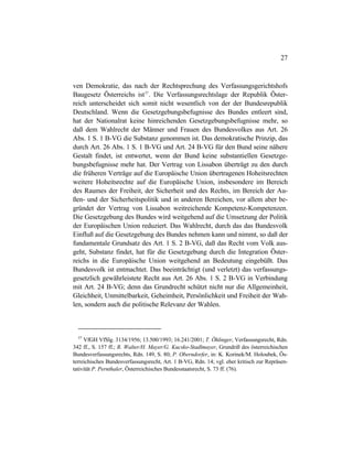 27
ven Demokratie, das nach der Rechtsprechung des Verfassungsgerichtshofs
Baugesetz Österreichs ist37
. Die Verfassungsrechtslage der Republik Öster-
reich unterscheidet sich somit nicht wesentlich von der der Bundesrepublik
Deutschland. Wenn die Gesetzgebungsbefugnisse des Bundes entleert sind,
hat der Nationalrat keine hinreichenden Gesetzgebungsbefugnisse mehr, so
daß dem Wahlrecht der Männer und Frauen des Bundesvolkes aus Art. 26
Abs. 1 S. 1 B-VG die Substanz genommen ist. Das demokratische Prinzip, das
durch Art. 26 Abs. 1 S. 1 B-VG und Art. 24 B-VG für den Bund seine nähere
Gestalt findet, ist entwertet, wenn der Bund keine substantiellen Gesetzge-
bungsbefugnisse mehr hat. Der Vertrag von Lissabon überträgt zu den durch
die früheren Verträge auf die Europäische Union übertragenen Hoheitsrechten
weitere Hoheitsrechte auf die Europäische Union, insbesondere im Bereich
des Raumes der Freiheit, der Sicherheit und des Rechts, im Bereich der Au-
ßen- und der Sicherheitspolitik und in anderen Bereichen, vor allem aber be-
gründet der Vertrag von Lissabon weitreichende Kompetenz-Kompetenzen.
Die Gesetzgebung des Bundes wird weitgehend auf die Umsetzung der Politik
der Europäischen Union reduziert. Das Wahlrecht, durch das das Bundesvolk
Einfluß auf die Gesetzgebung des Bundes nehmen kann und nimmt, so daß der
fundamentale Grundsatz des Art. 1 S. 2 B-VG, daß das Recht vom Volk aus-
geht, Substanz findet, hat für die Gesetzgebung durch die Integration Öster-
reichs in die Europäische Union weitgehend an Bedeutung eingebüßt. Das
Bundesvolk ist entmachtet. Das beeinträchtigt (und verletzt) das verfassungs-
gesetzlich gewährleistete Recht aus Art. 26 Abs. 1 S. 2 B-VG in Verbindung
mit Art. 24 B-VG; denn das Grundrecht schützt nicht nur die Allgemeinheit,
Gleichheit, Unmittelbarkeit, Geheimheit, Persönlichkeit und Freiheit der Wah-
len, sondern auch die politische Relevanz der Wahlen.
37
VfGH VfSlg. 3134/1956; 13.500/1993; 16.241/2001; T. Öhlinger, Verfassungsrecht, Rdn.
342 ff., S. 157 ff.; R. Walter/H. Mayer/G. Kucsko-Stadlmayer, Grundriß des österreichischen
Bundesverfassungsrechts, Rdn. 149, S. 80; P. Oberndorfer, in: K. Korinek/M. Holoubek, Ös-
terreichisches Bundesverfassungsrecht, Art. 1 B-VG, Rdn. 14; vgl. eher kritisch zur Repräsen-
tativität P. Pernthaler, Österreichisches Bundesstaatsrecht, S. 73 ff. (76).
 