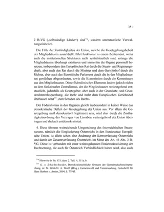 351
2 B-VG („selbständige Länder“) sind776
, sondern unterstaatliche Verwal-
tungseinheiten.
Die Fülle der Zuständigkeiten der Union, welche die Gesetzgebungshoheit
der Mitgliedstaaten ausschließt, führt funktional zu einem Zentralstaat, wenn
auch die institutionellen Strukturen nicht zentralstaatlich sind, solange die
Mitgliedstaaten überhaupt existieren und immerhin die Organe personell be-
setzen, insbesondere den Europäischen Rat durch die Staats- und Regierungs-
chefs, aber auch den Rat durch die Minister und dem Gerichtshof durch die
Richter, aber auch das Europäische Parlament durch die in den Mitgliedstaa-
ten gewählten Abgeordneten, sowie die Kommission durch die Kommissare
aus den Mitgliedstaaten. Diese föderalistischen Elemente ändern jedoch nichts
an dem funktionalen Zentralismus, der die Mitgliedstaaten weitestgehend ent-
staatlicht, jedenfalls als Gesetzgeber, aber auch in der Grundsatz- und Grun-
drechterechtsprechung, die mehr und mehr dem Europäischen Gerichtshof
überlassen wird777
, zum Schaden des Rechts.
Der Föderalismus in den Organen gleicht insbesondere in keiner Weise das
demokratische Defizit der Gesetzgebung der Union aus. Vor allem die Ge-
setzgebung muß demokratisch legitimiert sein, wird aber durch die Zustän-
digkeitsordnung des Vertrages von Lissabon weitestgehend der Union über-
tragen und dadurch entdemokratisiert.
4. Diese überaus weitreichende Umgestaltung des österreichischen Staats-
wesens, nämlich die Eingliederung Österreichs in den Bundesstaat Europäi-
sche Union, ist allein schon eine Änderung der Kernverfassung Österreichs
und damit der Gesamtverfassung Österreichs im Sinne des Art. 44 Abs. 3 B-
VG. Diese ist verbunden mit einer weitestgehenden Entdemokratisierung der
Rechtsetzung, die auch für Österreich Verbindlichkeit haben wird, also auch
776
Hinweise in Fn. 133; dazu 2. Teil, A, II 1a, b.
777
K. A. Schachtschneider, Demokratierechtliche Grenzen der Gemeinschaftsrechtspre-
chung, in: St. Brink/H. A. Wolff (Hrsg.), Gemeinwohl und Verantwortung, Festschrift für
Hans Herbert v. Arnim, 2004, S. 779 ff.
 