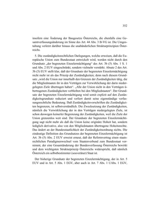 352
insofern eine Änderung der Baugesetze Österreichs, die ebenfalls eine Ge-
samtverfassungsänderung im Sinne des Art. 44 Abs. 3 B-VG ist. Die Umges-
taltung verletzt darüber hinaus die unabänderlichen Strukturprinzipien Öster-
reichs.
5. Die zuständigkeitsrechtlichen Darlegungen, welche erweisen, daß die Eu-
ropäische Union zum Bundesstaat entwickelt wird, werden nicht durch den
Grundsatz „der begrenzten Einzelermächtigung“ des Art. 3b (5) Abs. 1 S. 1
und Abs. 2 EUV eingeschränkt, sondern vielmehr verstärkt. Absatz 2 des Art.
3b (5) EUV stellt klar, daß der Grundsatz der begrenzten Einzelermächtigung
nicht mehr ist als das Prinzip der Zuständigkeiten; denn nach diesem Grund-
satz „wird die Union nur innerhalb den Grenzen der Zuständigkeiten tätig, die
die Mitgliedstaaten ihr in den Verträgen zur Verwirklichung der darin nieder-
gelegten Ziele übertragen haben“. „Alle der Union nicht in den Verträgen ü-
bertragenen Zuständigkeiten verbleiben bei den Mitgliedstaaten“. Der Grund-
satz der begrenzten Einzelermächtigung wird somit explizit auf den Zustän-
digkeitsgrundsatz reduziert und verliert damit seine eigenständige verfas-
sungsrechtliche Bedeutung. Daß Zuständigkeitsvorschriften die Zuständigkei-
ten begrenzen, ist selbstverständlich. Die Zwecksetzung der Zuständigkeiten,
nämlich die Verwirklichung der in den Verträgen niedergelegten Ziele, ist
schon deswegen keinerlei Begrenzung der Zuständigkeiten, weil die Ziele der
Union grenzenlos weit sind. Der Grundsatz der begrenzten Einzelermächti-
gung sagt nicht mehr als daß die Union keine originäre Hoheit hat, sondern
lediglich derivative, also von den Mitgliedstaaten übertragene Hoheitsrechte.
Das ändert an der Bundesstaatlichkeit der Zuständigkeitsordnung nichts. Die
eindeutige Definition des Grundsatzes der begrenzten Einzelermächtigung ist
Art. 3b (5) Abs. 2 EUV erweist erneut, daß der Reformvertrag einen staats-
rechtlichen Paradigmenwechsel vom Staatenverbund zum Bundesstaat vor-
nimmt, der eine Gesamtänderung der Bundesverfassung Österreichs bewirkt
und dem wichtigsten Strukturprinzip Österreichs widerspricht, daß nämlich
Österreich ein selbstbestimmter (souveräner) Staat ist.
Der bisherige Grundsatz der begrenzten Einzelermächtigung, der in Art. 5
EUV und in Art. 5 Abs. 1 EGV, aber auch in Art. 7 Abs. 1 UAbs. 1 EGV,
 