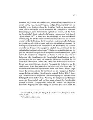 353
verankert war, wonach die Gemeinschaft „innerhalb der Grenzen der ihr in
diesem Vertrag zugewiesenen Befugnisse und gesetzten Ziele tätig“ war, war
jedenfalls in der Rechtsprechung des deutschen Bundesverfassungsgerichts
dahin verstanden worden, daß die Befugnisse der Gemeinschaft, also deren
Ermächtigungen, derart bestimmt und begrenzt sein müssen, daß die Politik
der Gemeinschaft für die nationalen Parlamente „voraussehbar“ und dadurch
„verantwortbar“ ist778
. In dieser Sicht war das Prinzip der begrenzten Einzel-
ermächtigung der entscheidende demokratierechtliche Baustein der Gemein-
schaft, weil die Rechtsetzung der Gemeinschaft von den nationalen Parlamen-
ten demokratisch legitimiert wurde, nicht vom Europäischen Parlament. Die
Beteiligung des Europäischen Parlaments an der Rechtsetzung der Gemein-
schaft hat das Bundesverfassungsgericht lediglich als „Abstützung“ der de-
mokratischen Legitimation bezeichnet779
. Dadurch war der Grundsatz der be-
grenzten Einzelermächtigung der Rettungsanker der demokratischen Legiti-
mation der europäischen Integration. Das konnte er aber nur sein, wenn die
Befugnisse oder Ermächtigungen der Gemeinschaft derart bestimmt und be-
grenzt waren, daß, wie gesagt, die nationalen Parlamente die Politik der Ge-
meinschaft verantworten konnten. Das setzte deren Voraussehbarkeit voraus.
Davon kann angesichts der extensiven Auslegung der Befugnisse und Er-
mächtigungen in der Praxis der Gemeinschaftsorgane keine Rede sein. Die
Parlamentarier der nationalen Parlamente ahnen nicht einmal, welche Folge-
rungen die Kommission und der Gerichtshof aus den vertraglichen Regelun-
gen der Politiken schließen. Diese Praxis ist in dem 2. Teil zu B bis D darge-
legt. Der Grundsatz der begrenzten Einzelermächtigung soll somit nach dem
bisherigen Gemeinschaftsrecht die Ausübung der Befugnisse oder Ermächti-
gungen der Gemeinschaft auch im Sinne eines substantiellen Subsidiaritäts-
prinzips begrenzen. Demgegenüber verliert der Grundsatz der begrenzten
Einzelermächtigung durch den Vertrag von Lissabon (wie schon durch den
778
So BVerfGE 89, 155 (181, 191 ff.); vgl. K. A. Schachtschneider, Prinzipien des Rechts-
staates, S. 71 ff.
779
BVerfGE 89, 155 (184, 186).
 