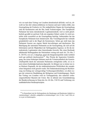 355
wie vor nach dem Vertrag von Lissabon demokratisch defizitär, weil sie, ob-
wohl sie fast alle Lebensverhältnisse im Inneren und nach Außen erfaßt, eine
Gesetzgebung der Exekutive ist. Die maßgeblichen Organe der Gesetzgebung
sind die Kommission und der Rat, beide Exekutivorgane. Das Europäische
Parlament hat keine demokratische Legitimationskraft, weil es nicht gleich-
heitlich gewählt ist und kein Volk mit originärer Hoheit vertritt. Es wird wei-
terhin nicht wesentlich an der Gesetzgebung beteiligt. Insbesondere hat das
Europäische Parlament kein Initiativrecht. Das Vorschlagsrecht hat vielmehr
grundsätzlich und in der Regel die Kommission. Schon gar nicht kann das
Parlament Gesetze aus eigener Macht hervorbringen und durchsetzen. Die
Beteiligung der nationalen Parlamente an der Gesetzgebung, die sich auf die
Information und die Möglichkeit der Stellungnahme begrenzt, ist für die de-
mokratische Legitimation ohne hinreichendes Gewicht. Die einen Rechtsakt
ablehnende Stellungnahme des Nationalrats vermag sich nach Art. 23e Abs. 2
S. 2 B-VG, wie zu I, 2 dargelegt, gegen die Integrationspolitik weder rechtlich
noch gar politisch durchzusetzen780
. Das Prinzip der begrenzten Ermächti-
gung, das seiner bisherigen Substanz nach die Verantwortbarkeit der Gemein-
schaftspolitik durch die nationalen Parlamente ermöglichen sollte, ist zu ei-
nem reinen Zuständigkeitsprinzip abgesenkt. Im übrigen war es immer nur ei-
ne blutleere Dogmatik, die der entdemokratisierten Wirklichkeit der europäi-
schen Integration nicht gerecht wurde. Die Entdemokratisierung der Rechtset-
zung war bislang nur vertragswidrige Verfassungswirklichkeit, vor allem we-
gen der extensiven Handhabung der Befugnisse und Ermächtigungen. Durch
den Vertrag von Lissabon wird sie Vertragsprinzip, also materiell verfas-
sungsrechtlicher Baustein der Union. Das ist allemal eine Gesamtänderung
der Bundesverfassung im Sinne des Art. 44 Abs. 3 B-VG und Verletzung von
unabänderlichen Strukturprinzipien.
780
In Deutschland sind die Stellungnahmen des Bundestages und Bundesrates lediglich zu
„berücksichtigen“, allenfalls „maßgeblich zu berücksichtigen“ (Art. 23 Abs. 3 und 5 GG), al-
so so gut wie bedeutungslos.
 