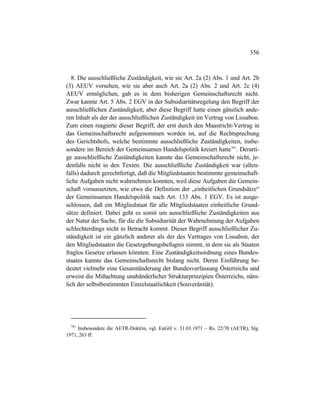 356
8. Die ausschließliche Zuständigkeit, wie sie Art. 2a (2) Abs. 1 und Art. 2b
(3) AEUV vorsehen, wie sie aber auch Art. 2a (2) Abs. 2 und Art. 2c (4)
AEUV ermöglichen, gab es in dem bisherigen Gemeinschaftsrecht nicht.
Zwar kannte Art. 5 Abs. 2 EGV in der Subsidiaritätsregelung den Begriff der
ausschließlichen Zuständigkeit, aber diese Begriff hatte einen gänzlich ande-
ren Inhalt als der der ausschließlichen Zuständigkeit im Vertrag von Lissabon.
Zum einen reagierte dieser Begriff, der erst durch den Maastricht-Vertrag in
das Gemeinschaftsrecht aufgenommen worden ist, auf die Rechtsprechung
des Gerichtshofs, welche bestimmte ausschließliche Zuständigkeiten, insbe-
sondere im Bereich der Gemeinsamen Handelspolitik kreiert hatte781
. Derarti-
ge ausschließliche Zuständigkeiten kannte das Gemeinschaftsrecht nicht, je-
denfalls nicht in den Texten. Die ausschließliche Zuständigkeit war (allen-
falls) dadurch gerechtfertigt, daß die Mitgliedstaaten bestimmte gemeinschaft-
liche Aufgaben nicht wahrnehmen konnten, weil diese Aufgaben die Gemein-
schaft voraussetzten, wie etwa die Definition der „einheitlichen Grundsätze“
der Gemeinsamen Handelspolitik nach Art. 133 Abs. 1 EGV. Es ist ausge-
schlossen, daß ein Mitgliedstaat für alle Mitgliedstaaten einheitliche Grund-
sätze definiert. Dabei geht es somit um ausschließliche Zuständigkeiten aus
der Natur der Sache, für die die Subsidiarität der Wahrnehmung der Aufgaben
schlechterdings nicht in Betracht kommt. Dieser Begriff ausschließlicher Zu-
ständigkeit ist ein gänzlich anderer als der des Vertrages von Lissabon, der
den Mitgliedstaaten die Gesetzgebungsbefugnis nimmt, in dem sie als Staaten
fraglos Gesetze erlassen könnten. Eine Zuständigkeitsordnung eines Bundes-
staates kannte das Gemeinschaftsrecht bislang nicht. Deren Einführung be-
deutet vielmehr eine Gesamtänderung der Bundesverfassung Österreichs und
erweist die Mißachtung unabänderlicher Strukturprinzipien Österreichs, näm-
lich der selbstbestimmten Einzelstaatlichkeit (Souveränität).
781
Insbesondere die AETR-Doktrin, vgl. EuGH v. 31.03.1971 – Rs. 22/70 (AETR), Slg.
1971, 263 ff.
 
