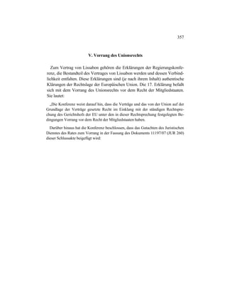 357
V. Vorrang des Unionsrechts
Zum Vertrag von Lissabon gehören die Erklärungen der Regierungskonfe-
renz, die Bestandteil des Vertrages von Lissabon werden und dessen Verbind-
lichkeit entfalten. Diese Erklärungen sind (je nach ihrem Inhalt) authentische
Klärungen der Rechtslage der Europäischen Union. Die 17. Erklärung befaßt
sich mit dem Vorrang des Unionsrechts vor dem Recht der Mitgliedstaaten.
Sie lautet:
„Die Konferenz weist darauf hin, dass die Verträge und das von der Union auf der
Grundlage der Verträge gesetzte Recht im Einklang mit der ständigen Rechtspre-
chung des Gerichtshofs der EU unter den in dieser Rechtsprechung festgelegten Be-
dingungen Vorrang vor dem Recht der Mitgliedstaaten haben.
Darüber hinaus hat die Konferenz beschlossen, dass das Gutachten des Juristischen
Dienstes des Rates zum Vorrang in der Fassung des Dokuments 11197/07 (JUR 260)
dieser Schlussakte beigefügt wird:
 