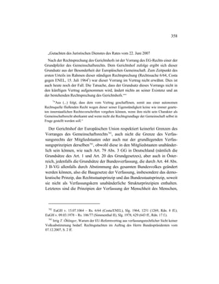 358
„Gutachten des Juristischen Dienstes des Rates vom 22. Juni 2007
Nach der Rechtsprechung des Gerichtshofs ist der Vorrang des EG-Rechts einer der
Grundpfeiler des Gemeinschaftsrechts. Dem Gerichtshof zufolge ergibt sich dieser
Grundsatz aus der Besonderheit der Europäischen Gemeinschaft. Zum Zeitpunkt des
ersten Urteils im Rahmen dieser ständigen Rechtsprechung (Rechtssache 6/64, Costa
gegen ENEL, 15. Juli 19641
) war dieser Vorrang im Vertrag nicht erwähnt. Dies ist
auch heute noch der Fall. Die Tatsache, dass der Grundsatz dieses Vorrangs nicht in
den künftigen Vertrag aufgenommen wird, ändert nichts an seiner Existenz und an
der bestehenden Rechtsprechung des Gerichtshofs.““
1
"Aus (...) folgt, dass dem vom Vertrag geschaffenen, somit aus einer autonomen
Rechtsquelle fließenden Recht wegen dieser seiner Eigenständigkeit keine wie immer gearte-
ten innerstaatlichen Rechtsvorschriften vorgehen können, wenn ihm nicht sein Charakter als
Gemeinschaftsrecht aberkannt und wenn nicht die Rechtsgrundlage der Gemeinschaft selbst in
Frage gestellt werden soll.“
Der Gerichtshof der Europäischen Union respektiert keinerlei Grenzen des
Vorranges des Gemeinschaftsrechts782
, auch nicht die Grenze des Verfas-
sungsrechts der Mitgliedstaaten oder auch nur der grundlegenden Verfas-
sungsprinzipien derselben783
, obwohl diese in den Mitgliedstaaten unabänder-
lich sein können, wie nach Art. 79 Abs. 3 GG in Deutschland (nämlich die
Grundsätze des Art. 1 und Art. 20 des Grundgesetzes), aber auch in Öster-
reich, jedenfalls die Grundsätze der Bundesverfassung, die durch Art. 44 Abs.
3 B-VG allenfalls durch Abstimmung des gesamten Bundesvolkes geändert
werden können, also die Baugesetze der Verfassung, insbesondere das demo-
kratische Prinzip, das Rechtsstaatsprinzip und das Bundesstaatsprinzip, soweit
sie nicht als Verfassungskern unabänderliche Strukturprinzipien enthalten.
Letzteres sind die Prinzipien der Verfassung der Menschheit des Menschen,
782
EuGH v. 15.07.1064 – Rs. 6/64 (Costa/ENEL), Slg. 1964, 1251 (1269, Rdn. 8 ff.);
EuGH v. 09.03.1978 – Rs. 106/77 (Simmenthal II), Slg. 1978, 629 (643 ff., Rdn. 17 f.).
783
Irrig T. Öhlinger, Warum der EU-Reformvertrag aus verfassungsrechtlicher Sicht keiner
Volksabstimmung bedarf. Rechtsgutachten im Auftrag des Herrn Bundespräsidenten vom
07.12.2007, S. 2 ff.
 