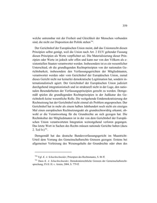 359
welche untrennbar mit der Freiheit und Gleichheit der Menschen verbunden
sind, die nicht zur Disposition der Politik stehen784
.
Der Gerichtshof der Europäischen Union meint, daß das Unionsrecht diesen
Prinzipien selbst genügt, weil die Union nach Art. 2 EUV geltender Fassung
diesen Prinzipien als Werte verpflichtet sei. Die Materialisierung dieser Prin-
zipien oder Werte ist jedoch sehr offen und kann nur von den Völkern als e-
xistentiellen Staaten verantwortet werden. Insbesondere ist es ein wesentlicher
Unterschied, ob die grundlegenden Rechtsprinzipien von der nationalen Ge-
richtsbarkeit, insbesondere den Verfassungsgerichten der Mitgliedstaaten,
verantwortet werden oder vom Gerichtshof der Europäischen Union, zumal
dieses Gericht nicht nur keinerlei demokratische Legitimation hat, sondern in-
ternationalistisch agiert. Der Gerichtshof der Europäischen Union judiziert
durchgehend integrationistisch und ist strukturell nicht in der Lage, den natio-
nalen Besonderheiten der Verfassungsprinzipien gerecht zu werden. Demge-
mäß spielen die grundlegenden Rechtsprinzipien in der Judikatur des Ge-
richtshofs keine wesentliche Rolle. Die weitgehende Entdemokratisierung der
Rechtsetzung hat der Gerichtshof nicht einmal als Problem angesprochen. Der
Gerichtshof hat in mehr als einem halben Jahrhundert noch nicht ein einziges
Mal einen europäischen Rechtsetzungsakt als grundrechtswidrig erkannt, ob-
wohl er die Verantwortung für die Grundrechte an sich gezogen hat. Die
Rechtskultur der Mitgliedstaaten ist in der von dem Gerichtshof der Europäi-
schen Union verantworteten Integration weitestgehend verloren gegangen.
Das letzte Wort in Sachen des Rechts müssen nationale Gerichte haben (dazu
2. Teil Iv)785
.
Demgemäß hat das deutsche Bundesverfassungsgericht im Maastricht-
Urteil dem Vorrang des Gemeinschaftsrechts Grenzen gezogen: Erstens bei
allgemeiner Verletzung des Wesensgehalts der Grundrechte oder eben des
784
Vgl. K. A. Schachtschneider, Prinzipien des Rechtsstaates, S. 86 ff.
785
Dazu K. A. Schachtschneider, Demokratierechtliche Grenzen der Gemeinschaftsrecht-
sprechung, FS H. H. v. Arnim, 2004, S. 779 ff.
 