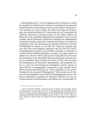 28
In der Begründung des 2. Teils wird dargelegt, daß der Vertrag von Lissabon
das demokratische Defizit bei der Ausübung von Staatsgewalt, das durch den
Beitritt Österreichs zur Europäischen Union und die weiteren Verträge der U-
nion entstanden ist, weiter verstärkt. Das Prinzip der begrenzten Ermächti-
gung, das demokratierechtlich die Verantwortung für die Unionspolitik den
nationalen Parlamenten zuzurechnen erlaubt, ist noch stärker mißachtet als
bisher schon. Die existentielle Staatlichkeit der Europäischen Union ist soweit
getrieben, daß der Restbereich existentieller Staatlichkeit der Mitgliedstaaten
zunehmend schwindet. Insbesondere ermächtigt der Vertrag von Lissabon die
Europäische Union ohne Zustimmung der nationalen Parlamente, Vorschrif-
ten/Maßnahmen zu erlassen, um die Ziele der Verträge zu erreichen, auch
wenn der Union keine Befugnisse übertragen sind (Art. 308 (352) AEUV,
Flexibilitätsklausel), weiterhin sich mit Mitteln auszustatten, um ihre Ziele zu
erreichen und ihre Politiken durchführen zu können, auch eigene Steuern zu
erheben (Art. 269 (311) AEUV) und sogar den Vertrag über die Arbeitsweise
der Europäischen Union, ohne daß die nationalen Parlamente zustimmen müs-
sen, in wesentlichen Teilen zu ändern (Art. 48 Abs. 6 EUV). Auch die Aufga-
ben und Befugnisse der Wirtschafts-, Beschäftigungs- und Sozialpolitik wer-
den zu Lasten der Verantwortung des Nationalrates erweitert, obwohl sie
schon durch die vorausgegangenen Vertragswerke soweit entwickelt waren,
daß das demokratische Prinzip des Art. 1 B-VG ausgehöhlt war. Das gilt ins-
besondere für die existentielle Währungspolitik38
. Hinzu kommt eine im Ver-
trag über die Europäische Union definierte Verteidigungspolitik, die den Auf-
trag des Bundesheeres wesentlich auf „Missionen außerhalb der Union zur
Friedenssicherung, Konfliktverhütung und Stärkung der internationalen Si-
38
Vgl. W. Hankel/W. Nölling/K. A. Schachtschneider/J. Starbatty, Die Euro-Klage. Warum
die Währungsunion scheitern muß, 1998; dies., Verfassungsbeschwerde und Antrag auf einst-
weilige Anordnung gegen die Währungspolitik der Bundesrepublik Deutschland wegen Ver-
letzung der Grundrechte der Beschwerdeführer aus Art. 38 Abs. 1, Art. 14 Abs. 1 und Art. 2
Abs. 1 GG vom 12. Januar 1998, Az.: 2 BvR 1877/97 und 2 BvR 50/98; dazu BVerfGE 97,
350 ff.
 