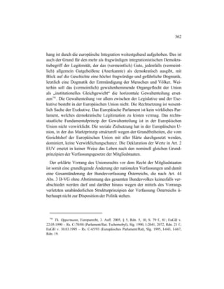 362
hang ist durch die europäische Integration weitestgehend aufgehoben. Das ist
auch der Grund für den mehr als fragwürdigen integrationistischen Demokra-
tiebegriff der Legitimität, der das (vermeintlich) Gute, jedenfalls (vermeint-
lich) allgemein Gutgeheißene (Anerkannte) als demokratisch ausgibt, mit
Blick auf die Geschichte eine höchst fragwürdige und gefährliche Dogmatik,
letztlich eine Dogmatik der Entmündigung der Menschen und Völker. Wei-
terhin soll das (vermeintlich) gewaltenhemmende Organgeflecht der Union
als „institutionelles Gleichgewicht“ die horizontale Gewaltenteilung erset-
zen791
. Die Gewaltenteilung vor allem zwischen der Legislative und der Exe-
kutive besteht in der Europäischen Union nicht. Die Rechtsetzung ist wesent-
lich Sache der Exekutive. Das Europäische Parlament ist kein wirkliches Par-
lament, welches demokratische Legitimation zu leisten vermag. Das rechts-
staatliche Fundamentalprinzip der Gewaltenteilung ist in der Europäischen
Union nicht verwirklicht. Die soziale Zielsetzung hat in der Europäischen U-
nion, in der das Marktprinzip strukturell wegen der Grundfreiheiten, die vom
Gerichtshof der Europäischen Union mit aller Härte durchgesetzt werden,
dominiert, keine Verwirklichungschance. Die Deklaration der Werte in Art. 2
EUV ersetzt in keiner Weise das Leben nach den nominell gleichen Grund-
prinzipien der Verfassungsgesetze der Mitgliedstaaten.
Der erklärte Vorrang des Unionsrechts vor dem Recht der Mitgliedstaaten
ist somit eine grundlegende Änderung der nationalen Verfassungen und damit
eine Gesamtänderung der Bundesverfassung Österreichs, die nach Art. 44
Abs. 3 B-VG ohne Abstimmung des gesamten Bundesvolkes keinesfalls ver-
abschiedet werden darf und darüber hinaus wegen der mittels des Vorrangs
verletzten unabänderlichen Strukturprinzipien der Verfassung Österreichs ü-
berhaupt nicht zur Disposition der Politik stehen.
791
Th. Oppermann, Europarecht, 3. Aufl. 2005, § 5, Rdn. 5, 10, S. 79 f., 81; EuGH v.
22.05.1990 – Rs. C-70/88 (Parlament/Rat; Tschernobyl), Slg. 1990, I-2041, 2072, Rdn. 21 f.;
EuGH v. 30.03.1995 – Rs. C-65/93 (Europäisches Parlament/Rat), Slg. 1995, I-643, I-667,
Rdn. 19.
 