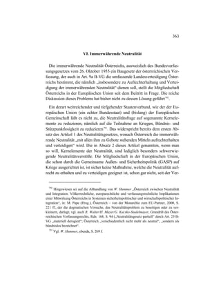 363
VI. Immerwährende Neutralität
Die immerwährende Neutralität Österreichs, ausweislich des Bundesverfas-
sungsgesetzes vom 26. Oktober 1955 ein Baugesetz der österreichischen Ver-
fassung, der auch in Art. 9a B-VG die umfassende Landesverteidigung Öster-
reichs bestimmt, die nämlich „insbesondere zu Aufrechterhaltung und Vertei-
digung der immerwährenden Neutralität“ dienen soll, stellt die Mitgliedschaft
Österreichs in der Europäischen Union seit dem Beitritt in Frage. Die reiche
Diskussion dieses Problems hat bisher nicht zu dessen Lösung geführt792
.
Ein derart weitreichender und tiefgehender Staatenverbund, wie der der Eu-
ropäischen Union (ein echter Bundesstaat) und (bislang) der Europäischen
Gemeinschaft läßt es nicht zu, die Neutralitätsfrage auf sogenannte Kernele-
mente zu reduzieren, nämlich auf die Teilnahme an Kriegen, Bündnis- und
Stützpunktlosigkeit zu reduzieren793
. Das widerspricht bereits dem ersten Ab-
satz des Artikel 1 des Neutralitätsgesetzes, wonach Österreich die immerwäh-
rende Neutralität „mit allen ihm zu Gebote stehenden Mitteln aufrechterhalten
und verteidigen“ wird. Die in Absatz 2 dieses Artikel genannten, wenn man
so will, Kernelemente der Neutralität, sind lediglich besonders schwerwie-
gende Neutralitätsverstöße. Die Mitgliedschaft in der Europäischen Union,
die schon durch die Gemeinsame Außen- und Sicherheitspolitik (GASP) auf
Kriege ausgerichtet ist, ist sicher keine Maßnahme, welche die Neutralität auf-
recht zu erhalten und zu verteidigen geeignet ist, schon gar nicht, seit der Ver-
792
Hingewiesen sei auf die Abhandlung von W. Hummer „Österreich zwischen Neutralität
und Integration. Völkerrechtliche, europarechtliche und verfassungsrechtliche Implikationen
einer Mitwirkung Österreichs in Systemen sicherheitspolitischer und wirtschaftspolitischer In-
tegration“, in: M. Pape (Hrsg.), Österreich – von der Monarchie zum EU-Partner, 2000, S.
221 ff., der die dogmatischen Versuche, das Neutralitätsproblem zu beseitigen oder zu ver-
kleinern, darlegt; vgl. auch R. Walter/H. Mayer/G. Kucsko-Stadelmayer, Grundriß des Öster-
reichischen Verfassungsrechts, Rdn. 168, S. 94 („Neutralitätsgesetz partiell“ durch Art. 23 B-
VG „materiell derogiert“; Österreich „verschiedentlich nicht mehr als neutral“, „sondern als
bündnislos bezeichnet“.
793
Vgl. W. Hummer, ebenda, S. 269 f.
 