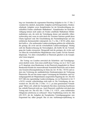 364
trag von Amsterdam die sogenannten Petersberg-Aufgaben in Art. 17 Abs. 2
verankert hat, nämlich „humanitäre Aufgaben und Rettungseinsätze, friedens-
erhaltende Aufgaben sowie Kampfeinsätze bei der Krisenbewältigung ein-
schließlich Frieden schaffender Maßnahmen“. Kampfeinsätze bei Krisenbe-
wältigung können nicht anders als Frieden schaffende Maßnahmen Militär-
maßnahmen sein, die nicht der Verteidigung dienen und jedenfalls völker-
rechtswidrig sind, wenn sie nicht durch die Vereinten Nationen gemäß deren
Charta legalisiert sind. Der Einschränkung des Neutralitätsprinzips auf eine
militärische Kernneutralität widerspricht Art. 9 a Abs. 2 B-VG selbst; denn
dort heißt es: „Zur umfassenden Landesverteidigung gehören die militärische,
die geistige, die zivile und die wirtschaftliche Landesverteidigung“. Richtig
sieht die Bundesverfassung die Notwendigkeit, alle Kräfte für die Verteidi-
gung des Landes einzusetzen. Demgemäß sind die geistigen, die zivilen und
vor allem die wirtschaftlichen Möglichkeiten eines Landes Teil des Neutrali-
tätsprinzips. Vor allem wirtschaftlich ist Österreich gänzlich in die Europäi-
sche Union integriert.
Der Vertrag von Lissabon entwickelt die Sicherheits- und Verteidigungs-
union deutlich weiter. Zum einen schafft dieser Vertrag, wie im 2. Teil A und
zu IV dargelegt, einen Bundesstaat, in den Österreich eingegliedert ist. Dieser
Bundesstaat beendet die immerwährende Neutralität Österreichs und ist damit
eine Gesamtverfassungsänderung im Sinne des Art. 44 Abs. 3 B-VG und zu-
dem eine Verletzung der unabänderlichen Strukturprinzipien der Verfassung
Österreichs. Die auf eine immer engere Vereinigung der Sicherheits- und Ver-
teidigungspolitik der Mitgliedstaaten ausgerichtete Regelung des Art. 28a (42)
EUV läßt eine eigenständige Landesverteidigung, wie sie Österreich in Art. 9
a B-VG vorsieht, schlechterdings nicht mehr zu. Die Verteidigung, die aus-
weislich Art. 28a (42) Abs. 2 UAbs. 1 S. 2 „zu einer gemeinsamen Verteidi-
gung“ führen soll, sobald der Europäische Rat diese einstimmig beschlossen
hat, schließt Österreich nicht aus. Auch Österreich verpflichtet sich durch den
Vertrag nach Art. 28a (42) Abs. 3 UAbs. 2 S. 1 EUV, „seine militärischen
Fähigkeiten schrittweise zu verbessern“. Diese Verpflichtung wird in Art. 28d
(45) EUV, der die Aufgaben der Europäischen Verteidigungsagentur zum
Gegenstand hat, näher geregelt. Das ist eine Aufrüstungsverpflichtung im
 
