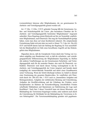365
(vermeintlichen) Interesse aller Mitgliedstaaten, die zur gemeinsamen Si-
cherheits- und Verteidigungspolitik genutzt werden soll.
Art. 17 Abs. 1 UAbs. 2 EUV geltender Fassung läßt die Gemeinsame Au-
ßen- und Sicherheitspolitik der Union „den besonderen Charakter der Si-
cherheits- und Verteidigungspolitik bestimmter Mitgliedstaaten“ insgesamt
unberührt. Diese Regelung nimmt Rücksicht auf die zur Neutralität verpflich-
teten Mitgliedstaaten, auch Österreich. Das mag der Neutralitätspflicht genügt
haben, wenn man diese auf einen Kernbereich reduziert. Die entsprechende
Formulierung findet sich jetzt aber nur noch in Absatz 7 S. 2 des Art. 28a (42)
EUV und betrifft darum nach der Stellung der Regelung im Text ausschließ-
lich die Bündnispflicht im Falle eines bewaffneten Angriffs auf das Hoheits-
gebiet eines Mitgliedstaates.
Abgesehen davon, daß die Europäische Union durch den Vertrag von Lis-
sabon endgültig zum Bundesstaat wird, so daß die sicherheits- und verteidi-
gungspolitische Differenzierung der Mitgliedstaaten fragwürdig ist, bleiben
alle anderen Verpflichtungen aus der Gemeinsamen Sicherheits- und Vertei-
digungspolitik auch für die neutralen Staaten, also auch für Österreich, ver-
bindlich. Österreich wird durch diesen Vertrag weitestgehend in die Si-
cherheits- und Verteidigungspolitik der Union integriert und beendet damit
(endgültig) die immerwährende Neutralität und damit einen Grundbaustein
seiner Verfassung. Wenn der Schritt überhaupt rechtens ist, bedarf er allemal
einer Zustimmung des gesamten Bundesvolkes. So verpflichtet sich Öster-
reich durch Art. 28b (43) Abs. 1 EUV auch zu „humanitären Aufgaben und
Rettungseinsätzen, Aufgaben der militärischen Beratung und Unterstützung,
Aufgaben der Konfliktverhütung und der Erhaltung des Friedens sowie
Kampfeinsätze im Rahmen der Krisenbewältigung einschließlich Frieden
schaffender Maßnahmen und Operationen zur Stabilisierung der Lage nach
Konflikten“. Nach Satz 2 dieser Vorschrift kann mit diesen Missionen „zur
Bekämpfung des Terrorismus beigetragen werden, unter anderem auch durch
die Unterstützung für Drittländer bei der Bekämpfung des Terrorismus in ih-
rem Hoheitsgebiet“. Die Terrorismusbekämpfung gestaltet sich gegebenen-
 