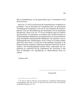 366
falls zu Angriffskriegen, wie die gegenwärtige Lage in verschiedenen Teilen
der Welt erweist.
Durch Art. 23 f. B-VG hat Österreich die Neutralität bereits weitgehend ein-
geschränkt794
und die Beschlüsse des Europäischen Rates zur gemeinsamen
Verteidigung der Europäischen Union und zu einer Integration der Westeuro-
päischen Union der Beschlußfassung des Nationalrates und des Bundesrates
überantwortet. Absatz 4 des Art. 23 f. B-VG ermöglicht sogar die Verpflich-
tung Österreichs zur Entsendung von Einheiten oder einzelnen Personen zu
friedenserhaltenden Maßnahmen und Kampfeinsätzen bei der Krisenbewälti-
gung einschließlich friedenschaffender Maßnahmen. Die sicherheits- und ver-
teidigungspolitischen Verpflichtungen, die der Vertrag von Lissabon einführt,
gehen über diese bereits zu Lasten der immerwährenden Neutralität in der
Bundesverfassung verankerten militärischen Integration Österreichs in der Si-
cherheits- und Verteidigungspolitik deutlich hinaus, insbesondere die Ver-
pflichtung zur Aufrüstung und die Verpflichtung, den Terrorismus in aller
Welt zu bekämpfen, was Angriffskriege im völkerrechtlichen Sinne ein-
schließt.
2 Kopien anbei.
--------------------------------------------------
Unterschrift
794
So auch R. Walter/H. Mayer/G. Kucsko-Stadelmayer, Grundriß des Österreichischen
Verfassungsrechts, Rdn. 168, S. 94; H. R. Klecatsky/S. Morscher/B. Ohms, Die österreichi-
sche Bundesverfassung, VI, S. 323.
 
