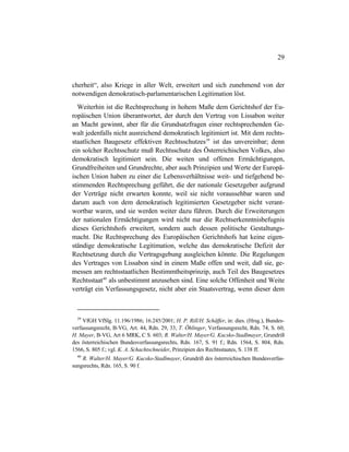 29
cherheit“, also Kriege in aller Welt, erweitert und sich zunehmend von der
notwendigen demokratisch-parlamentarischen Legitimation löst.
Weiterhin ist die Rechtsprechung in hohem Maße dem Gerichtshof der Eu-
ropäischen Union überantwortet, der durch den Vertrag von Lissabon weiter
an Macht gewinnt, aber für die Grundsatzfragen einer rechtsprechenden Ge-
walt jedenfalls nicht ausreichend demokratisch legitimiert ist. Mit dem rechts-
staatlichen Baugesetz effektiven Rechtsschutzes39
ist das unvereinbar; denn
ein solcher Rechtsschutz muß Rechtsschutz des Österreichischen Volkes, also
demokratisch legitimiert sein. Die weiten und offenen Ermächtigungen,
Grundfreiheiten und Grundrechte, aber auch Prinzipien und Werte der Europä-
ischen Union haben zu einer die Lebensverhältnisse weit- und tiefgehend be-
stimmenden Rechtsprechung geführt, die der nationale Gesetzgeber aufgrund
der Verträge nicht erwarten konnte, weil sie nicht voraussehbar waren und
darum auch von dem demokratisch legitimierten Gesetzgeber nicht verant-
wortbar waren, und sie werden weiter dazu führen. Durch die Erweiterungen
der nationalen Ermächtigungen wird nicht nur die Rechtserkenntnisbefugnis
dieses Gerichtshofs erweitert, sondern auch dessen politische Gestaltungs-
macht. Die Rechtsprechung des Europäischen Gerichtshofs hat keine eigen-
ständige demokratische Legitimation, welche das demokratische Defizit der
Rechtsetzung durch die Vertragsgebung ausgleichen könnte. Die Regelungen
des Vertrages von Lissabon sind in einem Maße offen und weit, daß sie, ge-
messen am rechtsstaatlichen Bestimmtheitsprinzip, auch Teil des Baugesetzes
Rechtsstaat40
als unbestimmt anzusehen sind. Eine solche Offenheit und Weite
verträgt ein Verfassungsgesetz, nicht aber ein Staatsvertrag, wenn dieser dem
39
VfGH VfSlg. 11.196/1986; 16.245/2001; H. P. Rill/H. Schäffer, in: dies. (Hrsg.), Bundes-
verfassungsrecht, B-VG, Art. 44, Rdn. 29, 33; T. Öhlinger, Verfassungsrecht, Rdn. 74, S. 60;
H. Mayer, B-VG, Art 6 MRK, C S. 603; R. Walter/H. Mayer/G. Kucsko-Stadlmayer, Grundriß
des österreichischen Bundesverfassungsrechts, Rdn. 167, S. 91 f.; Rdn. 1564, S. 804, Rdn.
1566, S. 805 f.; vgl. K. A. Schachtschneider, Prinzipien des Rechtsstaates, S. 138 ff.
40
R. Walter/H. Mayer/G. Kucsko-Stadlmayer, Grundriß des österreichischen Bundesverfas-
sungsrechts, Rdn. 165, S. 90 f.
 