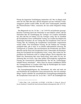30
Prinzip der begrenzten Ermächtigung entsprechen soll. Das ist (längst) nicht
mehr der Fall, führt aber dazu, daß die Integration auf eine wirkliches Verfas-
sungsgesetz gestützt werden müßte, die aber einen Verfassungsakt, jedenfalls
des Österreichischen Volkes, voraussetzt, der eine solche Integration ermög-
licht.
Das Bürgerrecht aus Art. 26 Abs. 1, Art. 24 B-VG auf politische (gesetzge-
berische) Vertretung durch den Nationalrat ist auch dadurch verletzt, daß der
Nationalrat über die Genehmigung des Vertrages von Lissabon entschieden
hat, ohne daß ihm ein lesbarer Text des Vertrages vorlag. Der im Amtsblatt
der Europäischen Union veröffentlichte Vertrag von Lissabon hat lediglich die
Änderungen bezeichnet, die am Vertrag über die Europäische Union und am
Vertrag über die Gründung der Europäischen Gemeinschaft vorgenommen
werden sollten. Eine konsolidierte Fassung, die das Studium des Vertrages
ermöglicht hätte, gab es nicht. Es ist ohnehin außerordentlich schwierig, das
Vertragswerk zu verstehen. Das setzt Kenntnisse des Primärrechts, des Sekun-
därrechts und der Praxis der Europäischen Union, insbesondere der Rechtspre-
chung des Gerichtshofs der Europäischen Union, voraus, über welche die Ab-
geordneten der Parlamente nicht zu verfügen pflegen. Davon abgesehen aber
bedarf eine Abstimmung über einen Staatsvertrag, nicht anders als eine Ab-
stimmung über ein Gesetz, einer ohne größere Schwierigkeiten zugänglichen
Fassung des Gesetzestextes (Klarheitsprinzip). Das hat der Verfassungsge-
richtshof bereits entschieden41
. Allein schon aus diesem (unfaßbaren) Defizit
des Vertragsschlusses in Lissabon selbst folgt die Rechtlosigkeit des Geneh-
migungsverfahrens durch den Nationalrat.
Die Gesetzgebungsbefugnisse des Nationalrates, der mehr und mehr nur
noch Richtlinien der Europäischen Union umzusetzen hat, sind weit zurückge-
drängt. Explizit schließen die ausschließlichen Gesetzgebungszuständigkeiten
der Europäischen Union nach Art. 2a (2) Abs. 1 AEUV die Zuständigkeit der
41
VfGH VfSlg. 3130; 12.420/1990; 16.379/2001; 16.381/2001; R. Walter/H. Mayer/G.
Kucsko-Stadlmayer, Grundriß des österreichischen Bundesverfassungsrechts, Rdn. 167, S. 93.
 