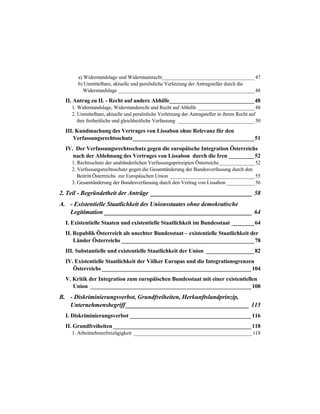 a) Widerstandslage und Widerstaatsrecht____________________________________47
b) Unmittelbare, aktuelle und persönliche Verletzung der Antragsteller durch die
Widerstandslage _____________________________________________________48
II. Antrag zu II. - Recht auf andere Abhilfe______________________________48
1. Widerstandslage, Widerstandsrecht und Recht auf Abhilfe ______________________48
2. Unmittelbare, aktuelle und persönliche Verletzung der Antragsteller in ihrem Recht auf
ihre freiheitliche und gleichheitliche Verfassung ______________________________50
III. Kundmachung des Vertrages von Lissabon ohne Relevanz für den
Verfassungsrechtsschutz___________________________________________51
IV. Der Verfassungsrechtsschutz gegen die europäische Integration Österreichs
nach der Ablehnung des Vertrages von Lissabon durch die Iren _________52
1. Rechtsschutz der unabänderlichen Verfassungsprinzipien Österreichs______________52
2. Verfassungsrechtsschutz gegen die Gesamtänderung der Bundesverfassung durch den
Beitritt Österreichs zur Europäischen Union _________________________________55
3. Gesamtänderung der Bundesverfassung durch den Vertrag von Lissabon ___________56
2. Teil - Begründetheit der Anträge _________________________________ 58
A. - Existentielle Staatlichkeit des Unionsstaates ohne demokratische
Legitimation ________________________________________________ 64
I. Existentielle Staaten und existentielle Staatlichkeit im Bundesstaat ________64
II. Republik Österreich als unechter Bundesstaat – existentielle Staatlichkeit der
Länder Österreichs _______________________________________________78
III. Substantielle und existentielle Staatlichkeit der Union _________________82
IV. Existentielle Staatlichkeit der Völker Europas und die Integrationsgrenzen
Österreichs_____________________________________________________104
V. Kritik der Integration zum europäischen Bundesstaat mit einer existentiellen
Union _________________________________________________________108
B. - Diskriminierungsverbot, Grundfreiheiten, Herkunftslandprinzip,
Unternehmensbegriff________________________________________ 115
I. Diskriminierungsverbot ___________________________________________116
II. Grundfreiheiten_________________________________________________118
1. Arbeitnehmerfreizügigkeit ______________________________________________118
 