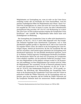 31
Mitgliedstaaten zur Gesetzgebung aus, wenn sie nicht von der Union hierzu
ermächtigt werden oder um Rechtsakte der Union durchzuführen. Auch bei
geteilten Zuständigkeiten büßen die Mitgliedstaaten nach Absatz 2 dieser Vor-
schrift ihre Zuständigkeiten ein, sofern und soweit die Union diese Zuständig-
keit ausgeübt hat. Die Union ist bereits in weiten, fast allen Lebensbereichen
gesetzgeberisch tätig geworden. 80 % bis 85 % der Rechtsetzung ist in dieser
oder jener Form von den (exekutivistischen) Organen der Europäischen Union
beschlossen42
oder veranlaßt. Die Mitgliedstaaten haben darum kaum noch
Zuständigkeiten von Bedeutung.
Die Gesetzgebung der Europäischen Union ist selbst nicht demokratisch le-
gitimiert, wie das im 2. Teil zu A und K näher dargestellt wird. Das Europäi-
sche Parlament begründet keine demokratische Legitimation, weil es nicht
gleichheitlich (egalitär) gewählt ist, abgesehen davon, daß es kein Unionsvolk
mit originärer Hoheit vertritt. Die anderen an der Gesetzgebung der Union be-
teiligten Organe, nämlich die Kommission, der Rat, der Europäische Rat und
auch die Ausschüsse, sind Exekutivorgane und können die Gesetzgebung nicht
demokratisch legitimieren. Sie sind allenfalls demokratisch legitimiert, soweit
sie im Rahmen wirklich begrenzter Ermächtigungen Rechtssätze beschließen.
Das demokratische Defizit hat sich durch die Erweiterung der Europäischen
Union erheblich vergrößert, weil der politische Einfluß des jeweiligen Vertre-
ters eines Mitgliedstaates im Rat dadurch verringert worden ist. Die Kommis-
sare sind unabhängig von ihren Mitgliedstaaten und vertreten nicht die Völker
der Mitgliedstaaten. Der wesentliche Teil der in Österreich geltenden Gesetze
ist nicht mehr demokratisch in der Weise legitimiert, wie das Art. 26 Abs. 1
und Art. 24 B-VG, dem fundamentalen Prinzip des Art. 1 B-VG gemäß, vor-
schreiben. Die Mitwirkung oder Mitentscheidung des Europäischen Parla-
ments an der Rechtsetzung der Europäischen Union kann somit den Verlust an
politischem Einfluß der Wähler Österreichs auf die Gesetzgebung nicht aus-
gleichen, ganz davon abgesehen, daß der Einfluß der Wähler Österreichs auf
das Europäische Parlament durch die unionsweiten Wahlen außerordentlich
42
Deutsches Bundesministerium der Justiz für den Zeitraum von 1998 bis 2004.
 