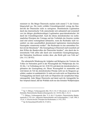 32
minimiert ist. Die Bürger Österreichs machen nicht einmal 2 % der Unions-
bürgerschaft aus. Die (nicht verfaßte) Unionsbürgerschaft vermag das Bun-
desvolk der Österreicher nicht zu surrogieren. Demokratische Legitimation
durch das österreichische Volk unterscheidet sich substantiell und existentiell
von (im übrigen gleichheitswidriger) Legitimation quasi-demokratischer Art
durch die Unionsbürgerschaft. Auch die ebenso demokratischen wie rechts-
staatlichen Prinzipien des Vorrangs und des Vorbehalts des Gesetzes werden
(und sind schon) weitestgehend substanzlos, wenn die Rechtsakte nicht we-
sentlich von dem ausschließlich demokratisch legitimierten österreichischen
Gesetzgeber verantwortet werden43
. Der Rechtsstaat ist eine untrennbare Ein-
heit mit der Demokratie44
. Die Gesetzgebung in Österreich muß wesentlich auf
dem Willen des Bundesvolkes der Österreicher beruhen45
, also durch das ös-
terreichische Volk selbst oder durch sein wesentliches Gesetzgebungsorgan,
den Nationalrat, beschlossen werden; denn „das Recht geht vom Volk aus“
(Art. 1 S. 2 B-VG).
Die substantielle Minderung der Aufgaben und Befugnisse der Vertreter des
Volkes im Nationalrat greift in den Wesensgehalt des Wahlprinzips des Art.
26 Abs. 1 in Verbindung mit Art. 24 B-VG und damit der demokratischen Le-
gitimation der Gesetzgebung ein. Dieser Wesensgehalt ist unantastbar und
wird darum als Teil des demokratischen Prinzips nicht nur als Baugesetz ge-
schützt, sondern ist unabänderlich. Er steht erst recht nicht zur Disposition der
Vertragsgebung und damit auch nicht zur Disposition der europäischen Integ-
rationspolitik. Jeder Bürger Österreichs und damit auch die Antragsteller ha-
ben Anspruch darauf, daß der Wahlakt nicht nur den formalen Wahlprinzipien
43
Vgl. T. Öhlinger, Verfassungsrecht, Rdn. 356, S. 161; P. Oberndorfer, in: K. Korinek/M.
Holoubek, Österreichisches Bundesverfassungsrecht, Art. 1 B-VG, Rdn. 2, 10, 11.
44
T. Öhlinger, Verfassungsrecht, Rdn. 73, S. 60; P. Pernthaler, Österreichisches Bundes-
staatsrecht, S. 555; ders., allgemeine Staatsrechtslehre und Verfassungslehre, 2. Aufl. 1996, S.
174; K. A. Schachtschneider, Prinzipien des Rechtsstaates, S. 19 ff., 50 ff.
45
Vgl. für Deutschland BVerfGE 83, 37 (50 f.).
 