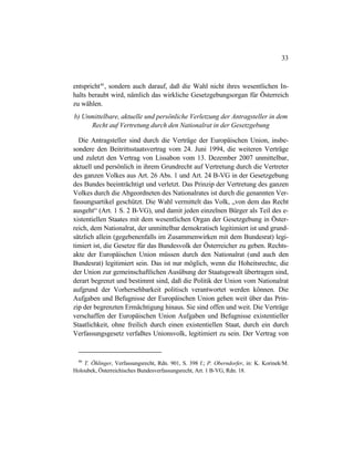 33
entspricht46
, sondern auch darauf, daß die Wahl nicht ihres wesentlichen In-
halts beraubt wird, nämlich das wirkliche Gesetzgebungsorgan für Österreich
zu wählen.
b) Unmittelbare, aktuelle und persönliche Verletzung der Antragsteller in dem
Recht auf Vertretung durch den Nationalrat in der Gesetzgebung
Die Antragsteller sind durch die Verträge der Europäischen Union, insbe-
sondere den Beitrittsstaatsvertrag vom 24. Juni 1994, die weiteren Verträge
und zuletzt den Vertrag von Lissabon vom 13. Dezember 2007 unmittelbar,
aktuell und persönlich in ihrem Grundrecht auf Vertretung durch die Vertreter
des ganzen Volkes aus Art. 26 Abs. 1 und Art. 24 B-VG in der Gesetzgebung
des Bundes beeinträchtigt und verletzt. Das Prinzip der Vertretung des ganzen
Volkes durch die Abgeordneten des Nationalrates ist durch die genannten Ver-
fassungsartikel geschützt. Die Wahl vermittelt das Volk, „von dem das Recht
ausgeht“ (Art. 1 S. 2 B-VG), und damit jeden einzelnen Bürger als Teil des e-
xistentiellen Staates mit dem wesentlichen Organ der Gesetzgebung in Öster-
reich, dem Nationalrat, der unmittelbar demokratisch legitimiert ist und grund-
sätzlich allein (gegebenenfalls im Zusammenwirken mit dem Bundesrat) legi-
timiert ist, die Gesetze für das Bundesvolk der Österreicher zu geben. Rechts-
akte der Europäischen Union müssen durch den Nationalrat (und auch den
Bundesrat) legitimiert sein. Das ist nur möglich, wenn die Hoheitsrechte, die
der Union zur gemeinschaftlichen Ausübung der Staatsgewalt übertragen sind,
derart begrenzt und bestimmt sind, daß die Politik der Union vom Nationalrat
aufgrund der Vorhersehbarkeit politisch verantwortet werden können. Die
Aufgaben und Befugnisse der Europäischen Union gehen weit über das Prin-
zip der begrenzten Ermächtigung hinaus. Sie sind offen und weit. Die Verträge
verschaffen der Europäischen Union Aufgaben und Befugnisse existentieller
Staatlichkeit, ohne freilich durch einen existentiellen Staat, durch ein durch
Verfassungsgesetz verfaßtes Unionsvolk, legitimiert zu sein. Der Vertrag von
46
T. Öhlinger, Verfassungsrecht, Rdn. 901, S. 398 f.; P. Oberndorfer, in: K. Korinek/M.
Holoubek, Österreichisches Bundesverfassungsrecht, Art. 1 B-VG, Rdn. 18.
 